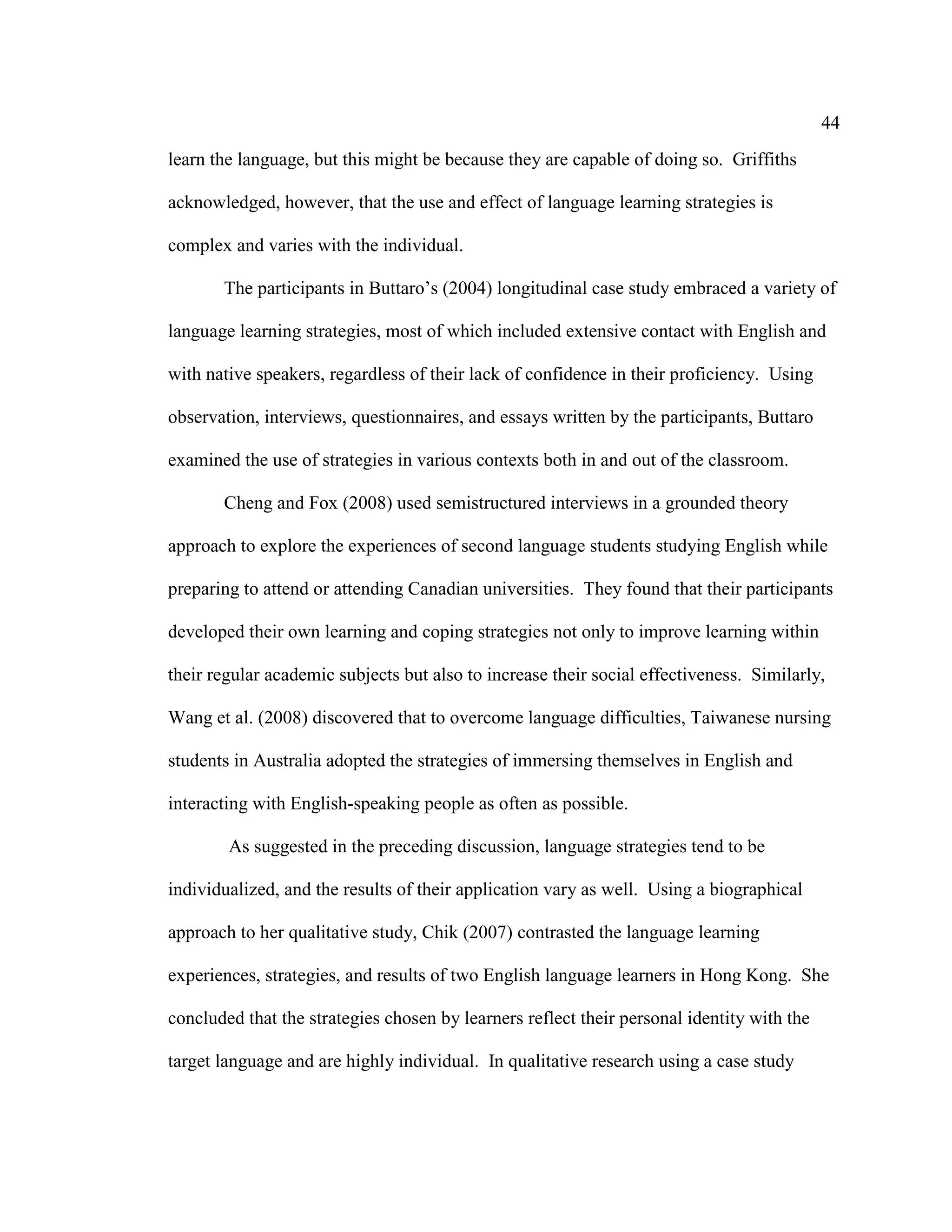 44
learn the language, but this might be because they are capable of doing so. Griffiths
acknowledged, however, that the use and effect of language learning strategies is
complex and varies with the individual.
The participants in Buttaro’s (2004) longitudinal case study embraced a variety of
language learning strategies, most of which included extensive contact with English and
with native speakers, regardless of their lack of confidence in their proficiency. Using
observation, interviews, questionnaires, and essays written by the participants, Buttaro
examined the use of strategies in various contexts both in and out of the classroom.
Cheng and Fox (2008) used semistructured interviews in a grounded theory
approach to explore the experiences of second language students studying English while
preparing to attend or attending Canadian universities. They found that their participants
developed their own learning and coping strategies not only to improve learning within
their regular academic subjects but also to increase their social effectiveness. Similarly,
Wang et al. (2008) discovered that to overcome language difficulties, Taiwanese nursing
students in Australia adopted the strategies of immersing themselves in English and
interacting with English-speaking people as often as possible.
As suggested in the preceding discussion, language strategies tend to be
individualized, and the results of their application vary as well. Using a biographical
approach to her qualitative study, Chik (2007) contrasted the language learning
experiences, strategies, and results of two English language learners in Hong Kong. She
concluded that the strategies chosen by learners reflect their personal identity with the
target language and are highly individual. In qualitative research using a case study
 