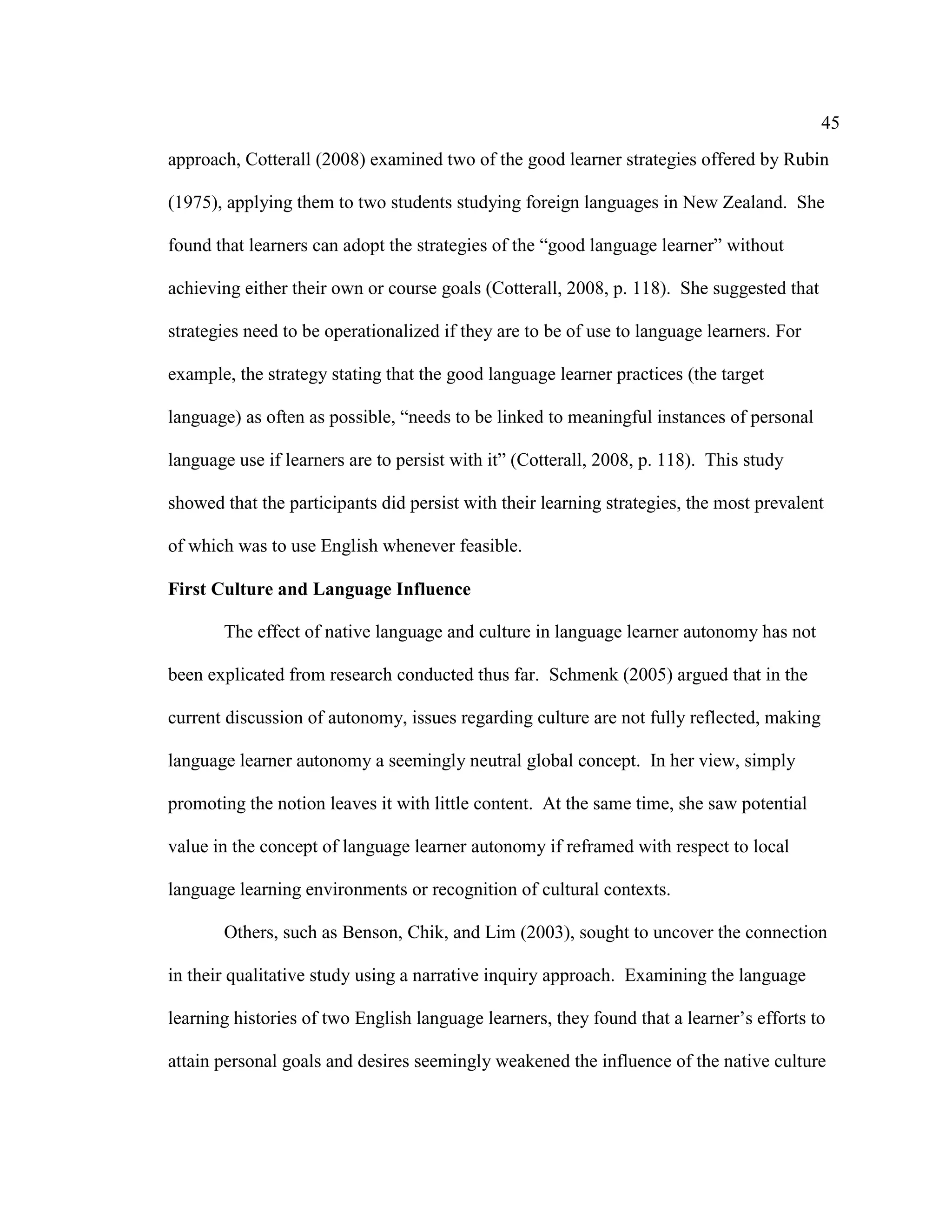 45
approach, Cotterall (2008) examined two of the good learner strategies offered by Rubin
(1975), applying them to two students studying foreign languages in New Zealand. She
found that learners can adopt the strategies of the “good language learner” without
achieving either their own or course goals (Cotterall, 2008, p. 118). She suggested that
strategies need to be operationalized if they are to be of use to language learners. For
example, the strategy stating that the good language learner practices (the target
language) as often as possible, “needs to be linked to meaningful instances of personal
language use if learners are to persist with it” (Cotterall, 2008, p. 118). This study
showed that the participants did persist with their learning strategies, the most prevalent
of which was to use English whenever feasible.
First Culture and Language Influence
The effect of native language and culture in language learner autonomy has not
been explicated from research conducted thus far. Schmenk (2005) argued that in the
current discussion of autonomy, issues regarding culture are not fully reflected, making
language learner autonomy a seemingly neutral global concept. In her view, simply
promoting the notion leaves it with little content. At the same time, she saw potential
value in the concept of language learner autonomy if reframed with respect to local
language learning environments or recognition of cultural contexts.
Others, such as Benson, Chik, and Lim (2003), sought to uncover the connection
in their qualitative study using a narrative inquiry approach. Examining the language
learning histories of two English language learners, they found that a learner’s efforts to
attain personal goals and desires seemingly weakened the influence of the native culture
 