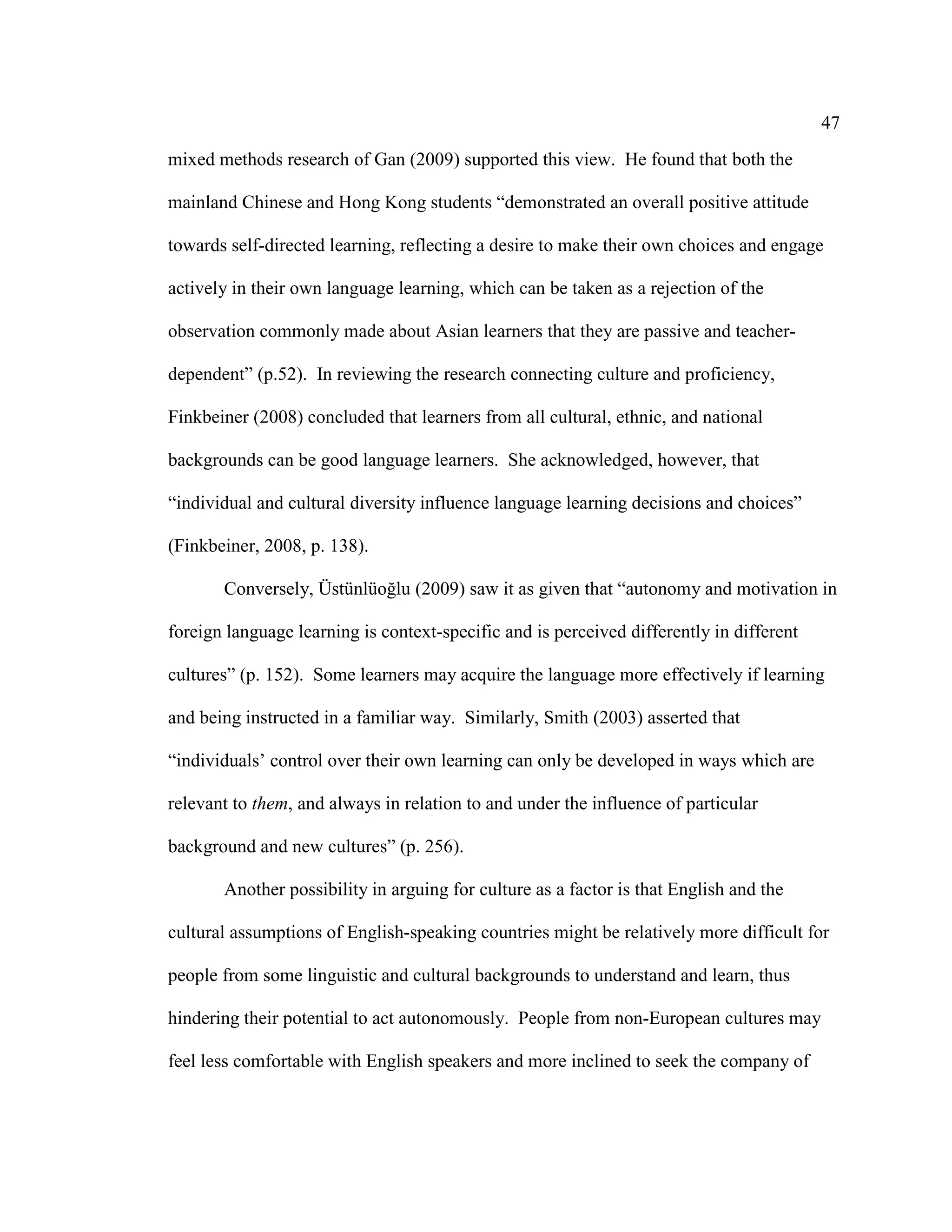 47
mixed methods research of Gan (2009) supported this view. He found that both the
mainland Chinese and Hong Kong students “demonstrated an overall positive attitude
towards self-directed learning, reflecting a desire to make their own choices and engage
actively in their own language learning, which can be taken as a rejection of the
observation commonly made about Asian learners that they are passive and teacher-
dependent” (p.52). In reviewing the research connecting culture and proficiency,
Finkbeiner (2008) concluded that learners from all cultural, ethnic, and national
backgrounds can be good language learners. She acknowledged, however, that
“individual and cultural diversity influence language learning decisions and choices”
(Finkbeiner, 2008, p. 138).
Conversely, Üstünlüoğlu (2009) saw it as given that “autonomy and motivation in
foreign language learning is context-specific and is perceived differently in different
cultures” (p. 152). Some learners may acquire the language more effectively if learning
and being instructed in a familiar way. Similarly, Smith (2003) asserted that
“individuals’ control over their own learning can only be developed in ways which are
relevant to them, and always in relation to and under the influence of particular
background and new cultures” (p. 256).
Another possibility in arguing for culture as a factor is that English and the
cultural assumptions of English-speaking countries might be relatively more difficult for
people from some linguistic and cultural backgrounds to understand and learn, thus
hindering their potential to act autonomously. People from non-European cultures may
feel less comfortable with English speakers and more inclined to seek the company of
 