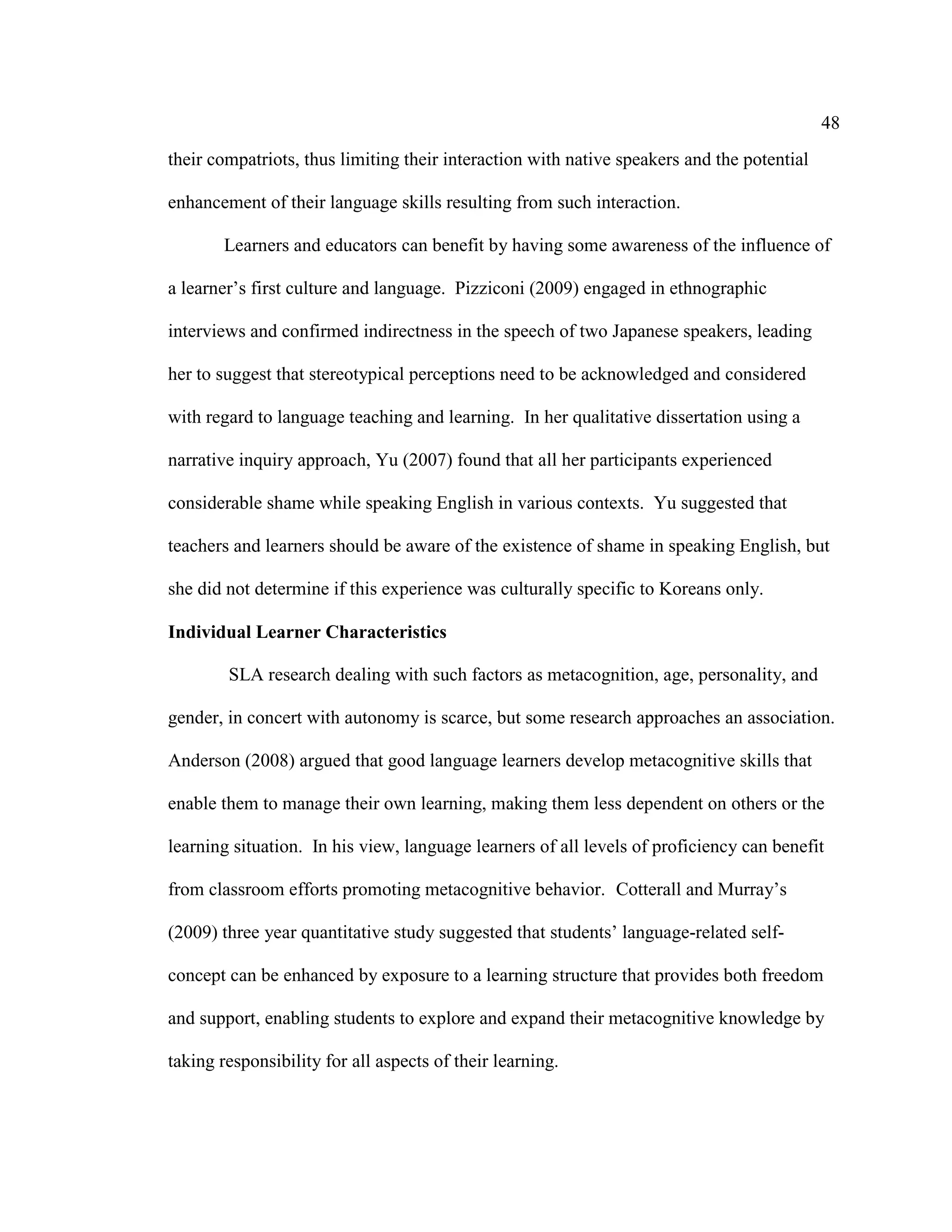48
their compatriots, thus limiting their interaction with native speakers and the potential
enhancement of their language skills resulting from such interaction.
Learners and educators can benefit by having some awareness of the influence of
a learner’s first culture and language. Pizziconi (2009) engaged in ethnographic
interviews and confirmed indirectness in the speech of two Japanese speakers, leading
her to suggest that stereotypical perceptions need to be acknowledged and considered
with regard to language teaching and learning. In her qualitative dissertation using a
narrative inquiry approach, Yu (2007) found that all her participants experienced
considerable shame while speaking English in various contexts. Yu suggested that
teachers and learners should be aware of the existence of shame in speaking English, but
she did not determine if this experience was culturally specific to Koreans only.
Individual Learner Characteristics
SLA research dealing with such factors as metacognition, age, personality, and
gender, in concert with autonomy is scarce, but some research approaches an association.
Anderson (2008) argued that good language learners develop metacognitive skills that
enable them to manage their own learning, making them less dependent on others or the
learning situation. In his view, language learners of all levels of proficiency can benefit
from classroom efforts promoting metacognitive behavior. Cotterall and Murray’s
(2009) three year quantitative study suggested that students’ language-related self-
concept can be enhanced by exposure to a learning structure that provides both freedom
and support, enabling students to explore and expand their metacognitive knowledge by
taking responsibility for all aspects of their learning.
 