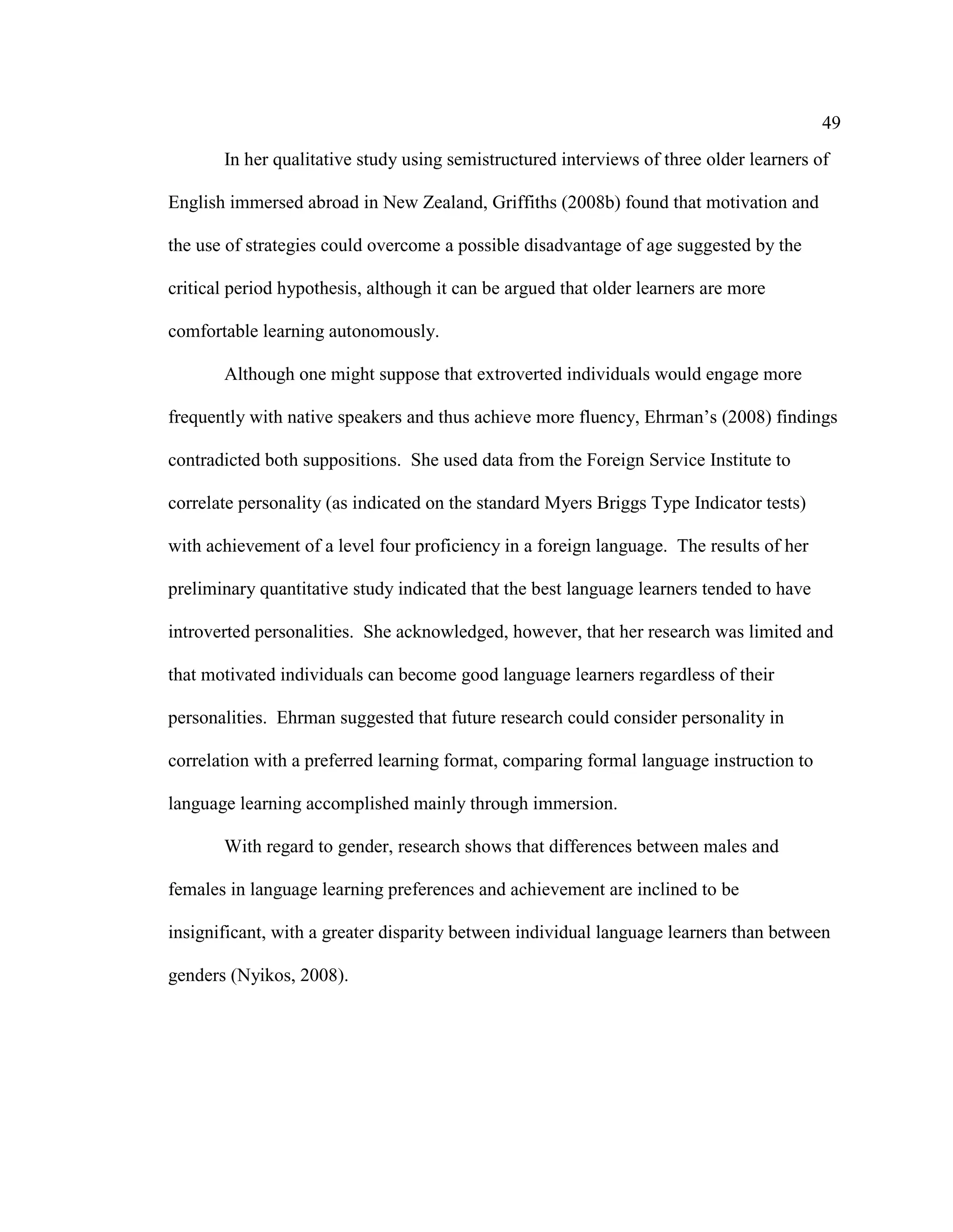 49
In her qualitative study using semistructured interviews of three older learners of
English immersed abroad in New Zealand, Griffiths (2008b) found that motivation and
the use of strategies could overcome a possible disadvantage of age suggested by the
critical period hypothesis, although it can be argued that older learners are more
comfortable learning autonomously.
Although one might suppose that extroverted individuals would engage more
frequently with native speakers and thus achieve more fluency, Ehrman’s (2008) findings
contradicted both suppositions. She used data from the Foreign Service Institute to
correlate personality (as indicated on the standard Myers Briggs Type Indicator tests)
with achievement of a level four proficiency in a foreign language. The results of her
preliminary quantitative study indicated that the best language learners tended to have
introverted personalities. She acknowledged, however, that her research was limited and
that motivated individuals can become good language learners regardless of their
personalities. Ehrman suggested that future research could consider personality in
correlation with a preferred learning format, comparing formal language instruction to
language learning accomplished mainly through immersion.
With regard to gender, research shows that differences between males and
females in language learning preferences and achievement are inclined to be
insignificant, with a greater disparity between individual language learners than between
genders (Nyikos, 2008).
 