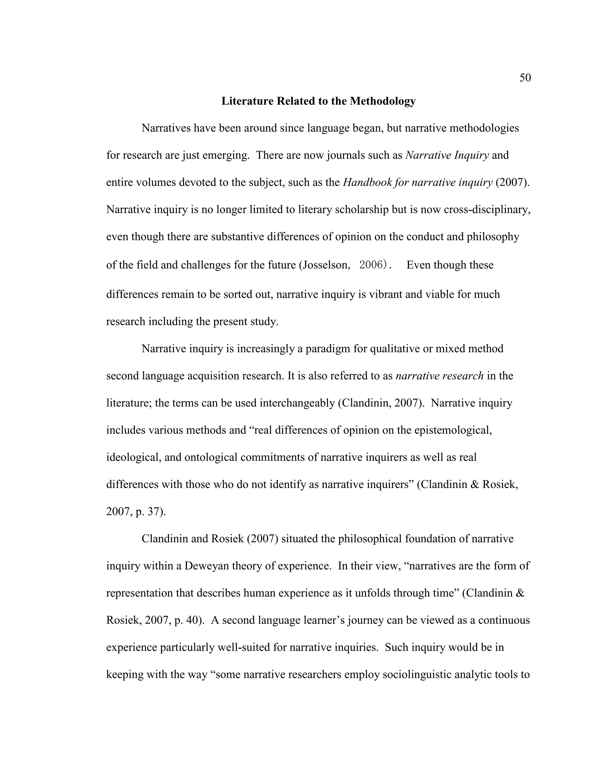 50
Literature Related to the Methodology
Narratives have been around since language began, but narrative methodologies
for research are just emerging. There are now journals such as Narrative Inquiry and
entire volumes devoted to the subject, such as the Handbook for narrative inquiry (2007).
Narrative inquiry is no longer limited to literary scholarship but is now cross-disciplinary,
even though there are substantive differences of opinion on the conduct and philosophy
of the field and challenges for the future (Josselson, 2006). Even though these
differences remain to be sorted out, narrative inquiry is vibrant and viable for much
research including the present study.
Narrative inquiry is increasingly a paradigm for qualitative or mixed method
second language acquisition research. It is also referred to as narrative research in the
literature; the terms can be used interchangeably (Clandinin, 2007). Narrative inquiry
includes various methods and “real differences of opinion on the epistemological,
ideological, and ontological commitments of narrative inquirers as well as real
differences with those who do not identify as narrative inquirers” (Clandinin & Rosiek,
2007, p. 37).
Clandinin and Rosiek (2007) situated the philosophical foundation of narrative
inquiry within a Deweyan theory of experience. In their view, “narratives are the form of
representation that describes human experience as it unfolds through time” (Clandinin &
Rosiek, 2007, p. 40). A second language learner’s journey can be viewed as a continuous
experience particularly well-suited for narrative inquiries. Such inquiry would be in
keeping with the way “some narrative researchers employ sociolinguistic analytic tools to
 