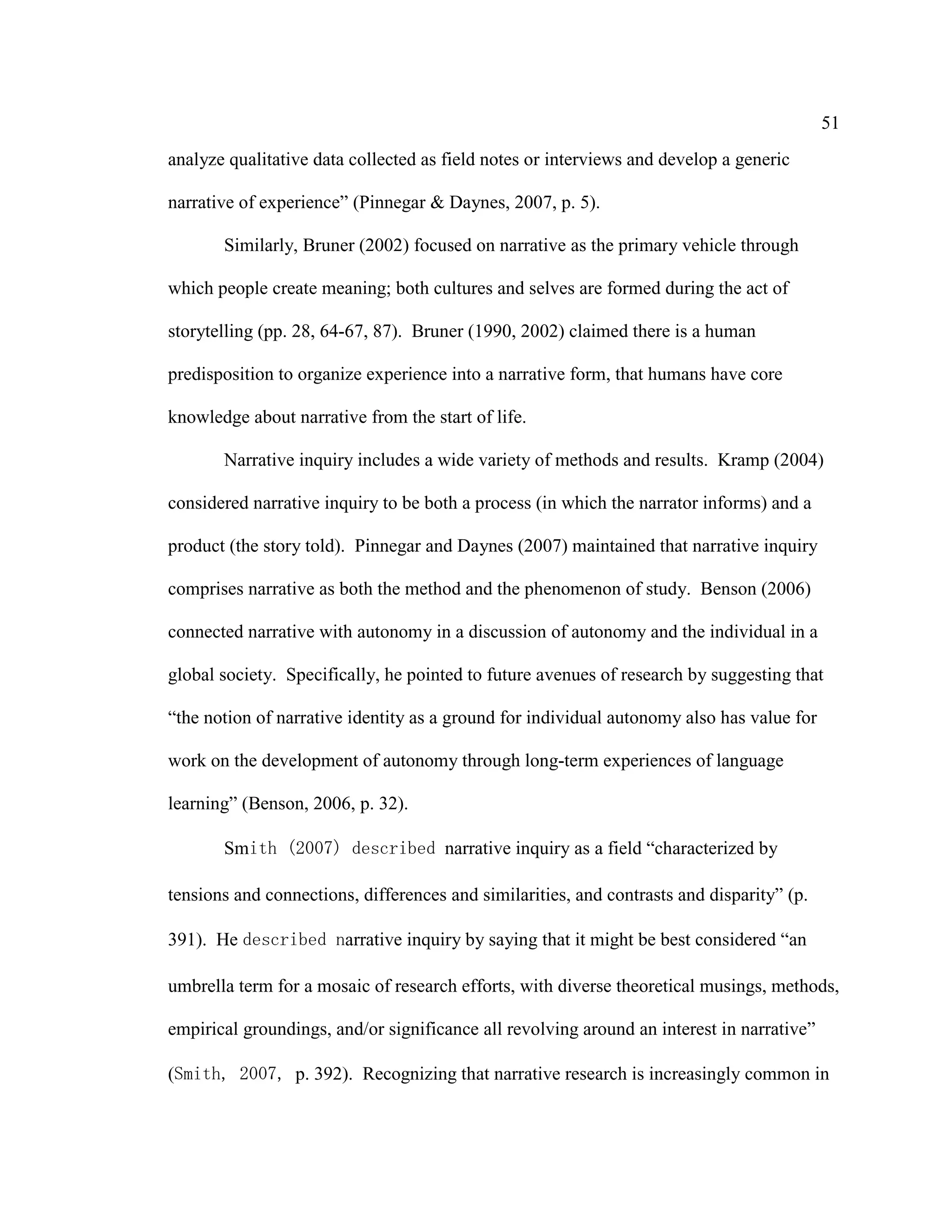 51
analyze qualitative data collected as field notes or interviews and develop a generic
narrative of experience” (Pinnegar & Daynes, 2007, p. 5).
Similarly, Bruner (2002) focused on narrative as the primary vehicle through
which people create meaning; both cultures and selves are formed during the act of
storytelling (pp. 28, 64-67, 87). Bruner (1990, 2002) claimed there is a human
predisposition to organize experience into a narrative form, that humans have core
knowledge about narrative from the start of life.
Narrative inquiry includes a wide variety of methods and results. Kramp (2004)
considered narrative inquiry to be both a process (in which the narrator informs) and a
product (the story told). Pinnegar and Daynes (2007) maintained that narrative inquiry
comprises narrative as both the method and the phenomenon of study. Benson (2006)
connected narrative with autonomy in a discussion of autonomy and the individual in a
global society. Specifically, he pointed to future avenues of research by suggesting that
“the notion of narrative identity as a ground for individual autonomy also has value for
work on the development of autonomy through long-term experiences of language
learning” (Benson, 2006, p. 32).
Smith (2007) described narrative inquiry as a field “characterized by
tensions and connections, differences and similarities, and contrasts and disparity” (p.
391). He described narrative inquiry by saying that it might be best considered “an
umbrella term for a mosaic of research efforts, with diverse theoretical musings, methods,
empirical groundings, and/or significance all revolving around an interest in narrative”
(Smith, 2007, p. 392). Recognizing that narrative research is increasingly common in
 
