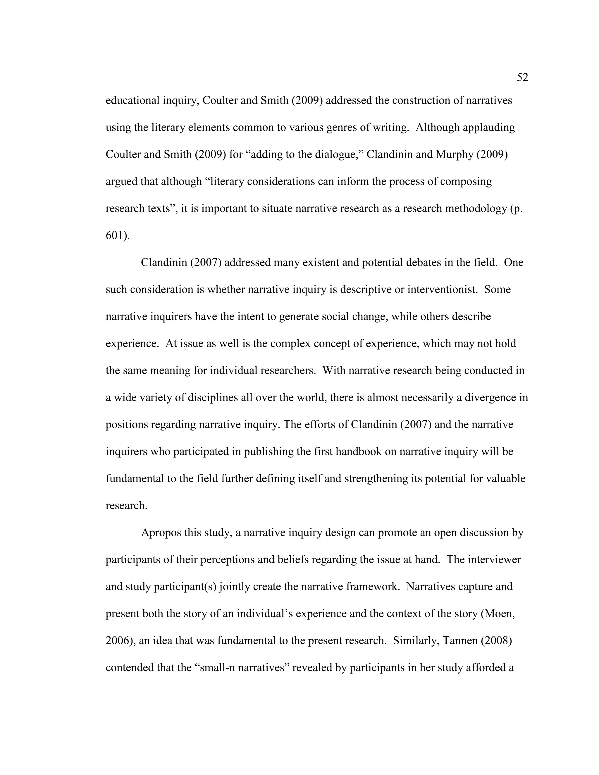 52
educational inquiry, Coulter and Smith (2009) addressed the construction of narratives
using the literary elements common to various genres of writing. Although applauding
Coulter and Smith (2009) for “adding to the dialogue,” Clandinin and Murphy (2009)
argued that although “literary considerations can inform the process of composing
research texts”, it is important to situate narrative research as a research methodology (p.
601).
Clandinin (2007) addressed many existent and potential debates in the field. One
such consideration is whether narrative inquiry is descriptive or interventionist. Some
narrative inquirers have the intent to generate social change, while others describe
experience. At issue as well is the complex concept of experience, which may not hold
the same meaning for individual researchers. With narrative research being conducted in
a wide variety of disciplines all over the world, there is almost necessarily a divergence in
positions regarding narrative inquiry. The efforts of Clandinin (2007) and the narrative
inquirers who participated in publishing the first handbook on narrative inquiry will be
fundamental to the field further defining itself and strengthening its potential for valuable
research.
Apropos this study, a narrative inquiry design can promote an open discussion by
participants of their perceptions and beliefs regarding the issue at hand. The interviewer
and study participant(s) jointly create the narrative framework. Narratives capture and
present both the story of an individual’s experience and the context of the story (Moen,
2006), an idea that was fundamental to the present research. Similarly, Tannen (2008)
contended that the “small-n narratives” revealed by participants in her study afforded a
 