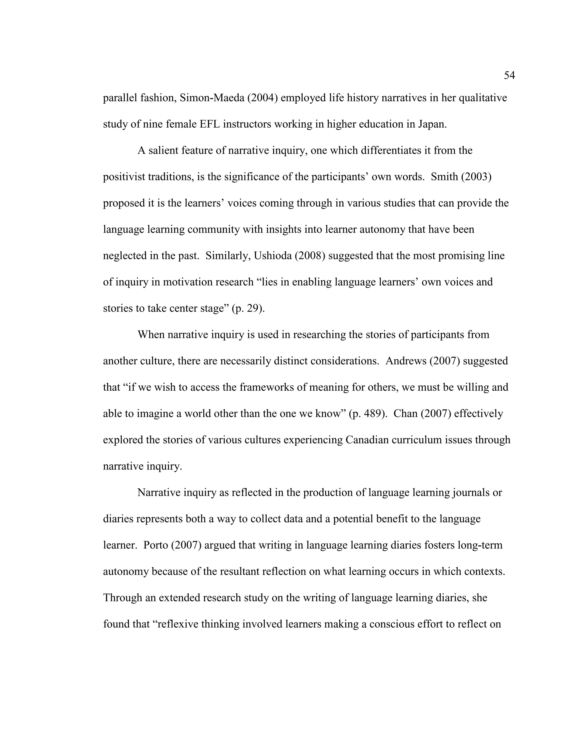54
parallel fashion, Simon-Maeda (2004) employed life history narratives in her qualitative
study of nine female EFL instructors working in higher education in Japan.
A salient feature of narrative inquiry, one which differentiates it from the
positivist traditions, is the significance of the participants’ own words. Smith (2003)
proposed it is the learners’ voices coming through in various studies that can provide the
language learning community with insights into learner autonomy that have been
neglected in the past. Similarly, Ushioda (2008) suggested that the most promising line
of inquiry in motivation research “lies in enabling language learners’ own voices and
stories to take center stage” (p. 29).
When narrative inquiry is used in researching the stories of participants from
another culture, there are necessarily distinct considerations. Andrews (2007) suggested
that “if we wish to access the frameworks of meaning for others, we must be willing and
able to imagine a world other than the one we know” (p. 489). Chan (2007) effectively
explored the stories of various cultures experiencing Canadian curriculum issues through
narrative inquiry.
Narrative inquiry as reflected in the production of language learning journals or
diaries represents both a way to collect data and a potential benefit to the language
learner. Porto (2007) argued that writing in language learning diaries fosters long-term
autonomy because of the resultant reflection on what learning occurs in which contexts.
Through an extended research study on the writing of language learning diaries, she
found that “reflexive thinking involved learners making a conscious effort to reflect on
 