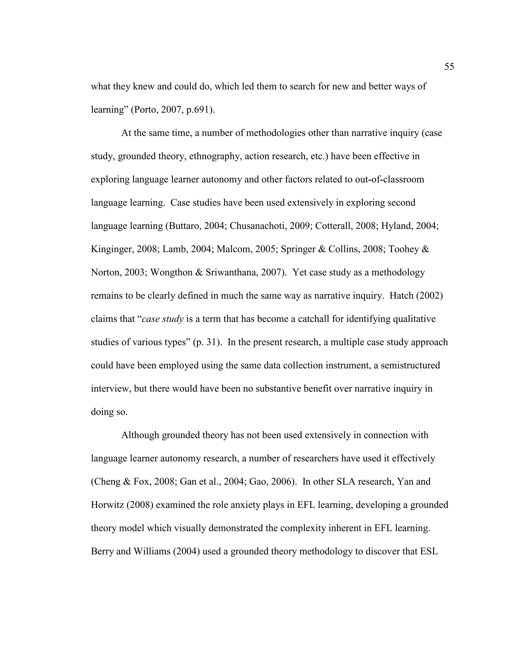 55
what they knew and could do, which led them to search for new and better ways of
learning” (Porto, 2007, p.691).
At the same time, a number of methodologies other than narrative inquiry (case
study, grounded theory, ethnography, action research, etc.) have been effective in
exploring language learner autonomy and other factors related to out-of-classroom
language learning. Case studies have been used extensively in exploring second
language learning (Buttaro, 2004; Chusanachoti, 2009; Cotterall, 2008; Hyland, 2004;
Kinginger, 2008; Lamb, 2004; Malcom, 2005; Springer & Collins, 2008; Toohey &
Norton, 2003; Wongthon & Sriwanthana, 2007). Yet case study as a methodology
remains to be clearly defined in much the same way as narrative inquiry. Hatch (2002)
claims that “case study is a term that has become a catchall for identifying qualitative
studies of various types” (p. 31). In the present research, a multiple case study approach
could have been employed using the same data collection instrument, a semistructured
interview, but there would have been no substantive benefit over narrative inquiry in
doing so.
Although grounded theory has not been used extensively in connection with
language learner autonomy research, a number of researchers have used it effectively
(Cheng & Fox, 2008; Gan et al., 2004; Gao, 2006). In other SLA research, Yan and
Horwitz (2008) examined the role anxiety plays in EFL learning, developing a grounded
theory model which visually demonstrated the complexity inherent in EFL learning.
Berry and Williams (2004) used a grounded theory methodology to discover that ESL
 
