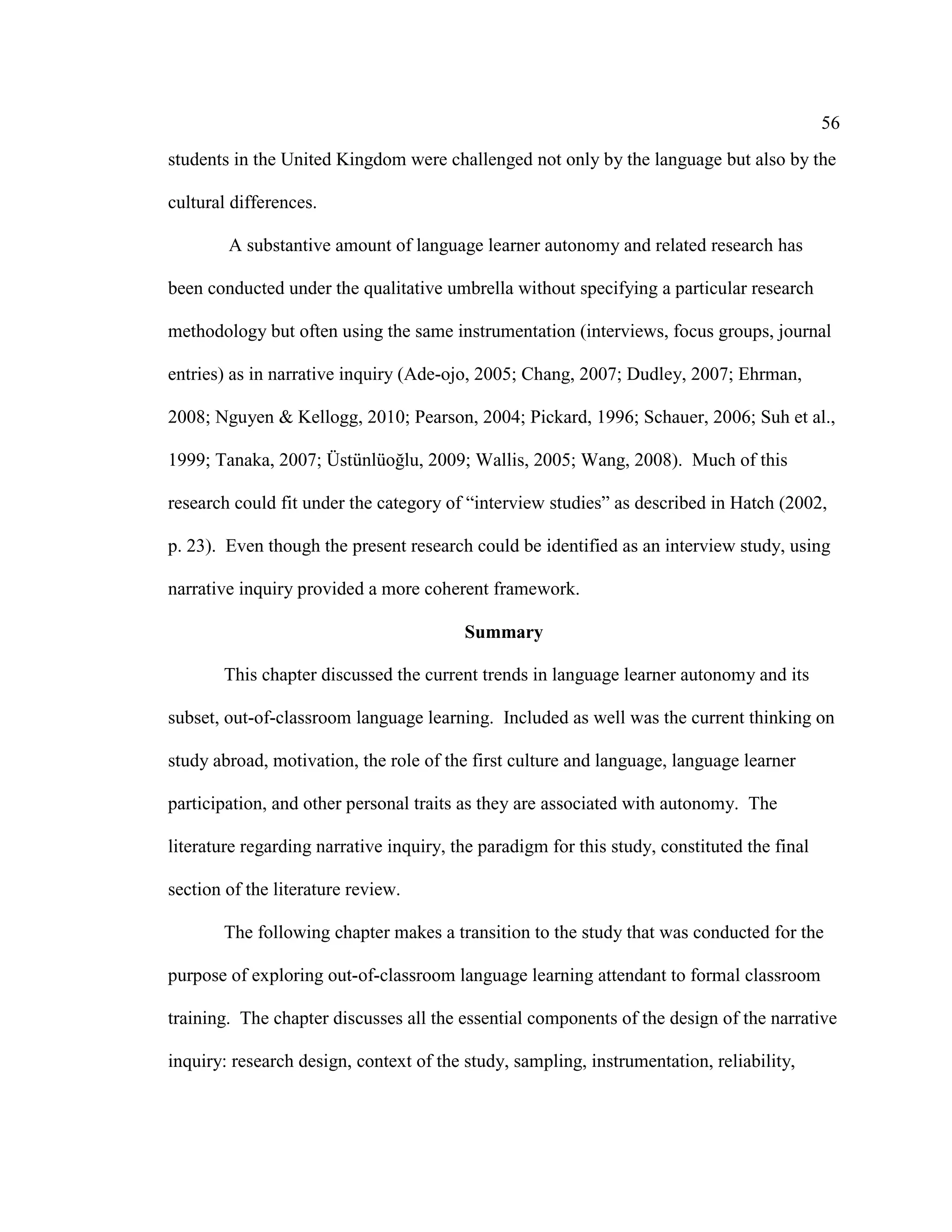 56
students in the United Kingdom were challenged not only by the language but also by the
cultural differences.
A substantive amount of language learner autonomy and related research has
been conducted under the qualitative umbrella without specifying a particular research
methodology but often using the same instrumentation (interviews, focus groups, journal
entries) as in narrative inquiry (Ade-ojo, 2005; Chang, 2007; Dudley, 2007; Ehrman,
2008; Nguyen & Kellogg, 2010; Pearson, 2004; Pickard, 1996; Schauer, 2006; Suh et al.,
1999; Tanaka, 2007; Üstünlüoğlu, 2009; Wallis, 2005; Wang, 2008). Much of this
research could fit under the category of “interview studies” as described in Hatch (2002,
p. 23). Even though the present research could be identified as an interview study, using
narrative inquiry provided a more coherent framework.
Summary
This chapter discussed the current trends in language learner autonomy and its
subset, out-of-classroom language learning. Included as well was the current thinking on
study abroad, motivation, the role of the first culture and language, language learner
participation, and other personal traits as they are associated with autonomy. The
literature regarding narrative inquiry, the paradigm for this study, constituted the final
section of the literature review.
The following chapter makes a transition to the study that was conducted for the
purpose of exploring out-of-classroom language learning attendant to formal classroom
training. The chapter discusses all the essential components of the design of the narrative
inquiry: research design, context of the study, sampling, instrumentation, reliability,
 
