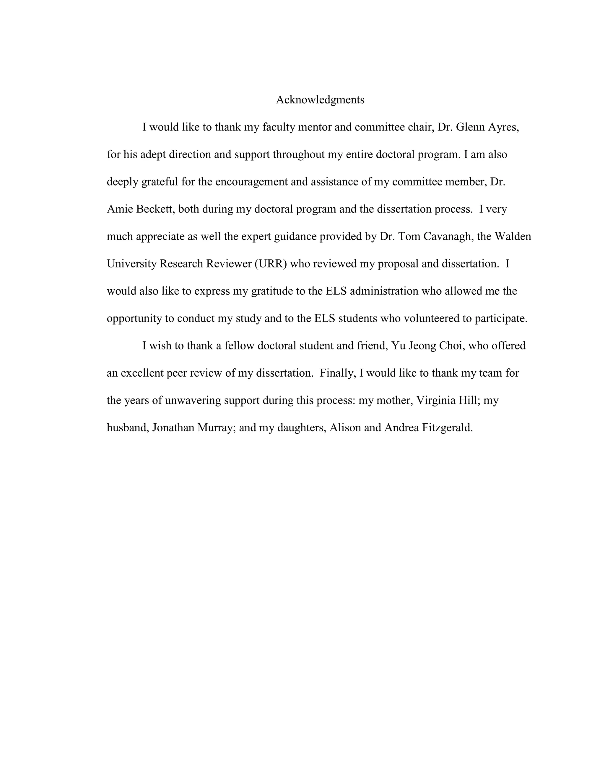 Acknowledgments
I would like to thank my faculty mentor and committee chair, Dr. Glenn Ayres,
for his adept direction and support throughout my entire doctoral program. I am also
deeply grateful for the encouragement and assistance of my committee member, Dr.
Amie Beckett, both during my doctoral program and the dissertation process. I very
much appreciate as well the expert guidance provided by Dr. Tom Cavanagh, the Walden
University Research Reviewer (URR) who reviewed my proposal and dissertation. I
would also like to express my gratitude to the ELS administration who allowed me the
opportunity to conduct my study and to the ELS students who volunteered to participate.
I wish to thank a fellow doctoral student and friend, Yu Jeong Choi, who offered
an excellent peer review of my dissertation. Finally, I would like to thank my team for
the years of unwavering support during this process: my mother, Virginia Hill; my
husband, Jonathan Murray; and my daughters, Alison and Andrea Fitzgerald.
 
