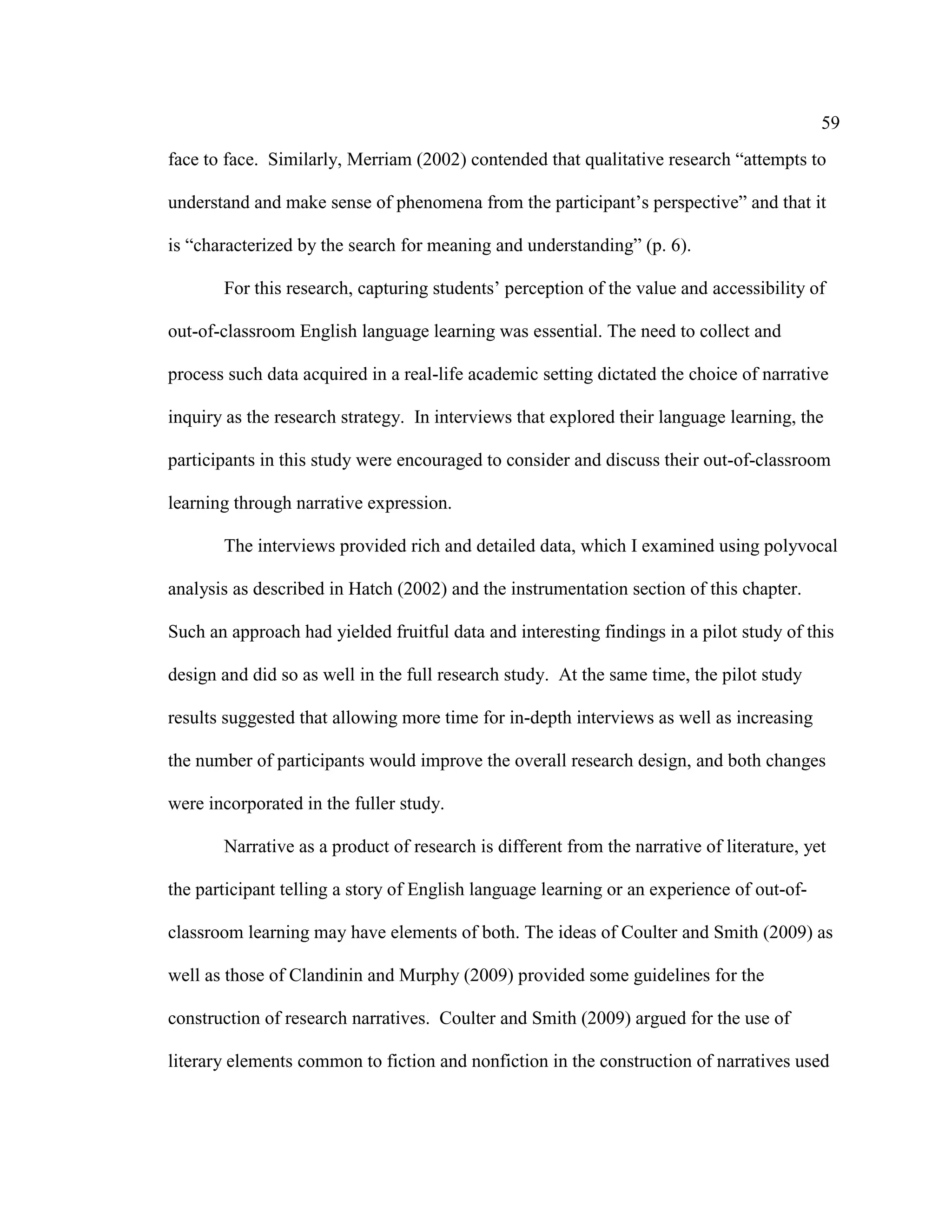 59
face to face. Similarly, Merriam (2002) contended that qualitative research “attempts to
understand and make sense of phenomena from the participant’s perspective” and that it
is “characterized by the search for meaning and understanding” (p. 6).
For this research, capturing students’ perception of the value and accessibility of
out-of-classroom English language learning was essential. The need to collect and
process such data acquired in a real-life academic setting dictated the choice of narrative
inquiry as the research strategy. In interviews that explored their language learning, the
participants in this study were encouraged to consider and discuss their out-of-classroom
learning through narrative expression.
The interviews provided rich and detailed data, which I examined using polyvocal
analysis as described in Hatch (2002) and the instrumentation section of this chapter.
Such an approach had yielded fruitful data and interesting findings in a pilot study of this
design and did so as well in the full research study. At the same time, the pilot study
results suggested that allowing more time for in-depth interviews as well as increasing
the number of participants would improve the overall research design, and both changes
were incorporated in the fuller study.
Narrative as a product of research is different from the narrative of literature, yet
the participant telling a story of English language learning or an experience of out-of-
classroom learning may have elements of both. The ideas of Coulter and Smith (2009) as
well as those of Clandinin and Murphy (2009) provided some guidelines for the
construction of research narratives. Coulter and Smith (2009) argued for the use of
literary elements common to fiction and nonfiction in the construction of narratives used
 