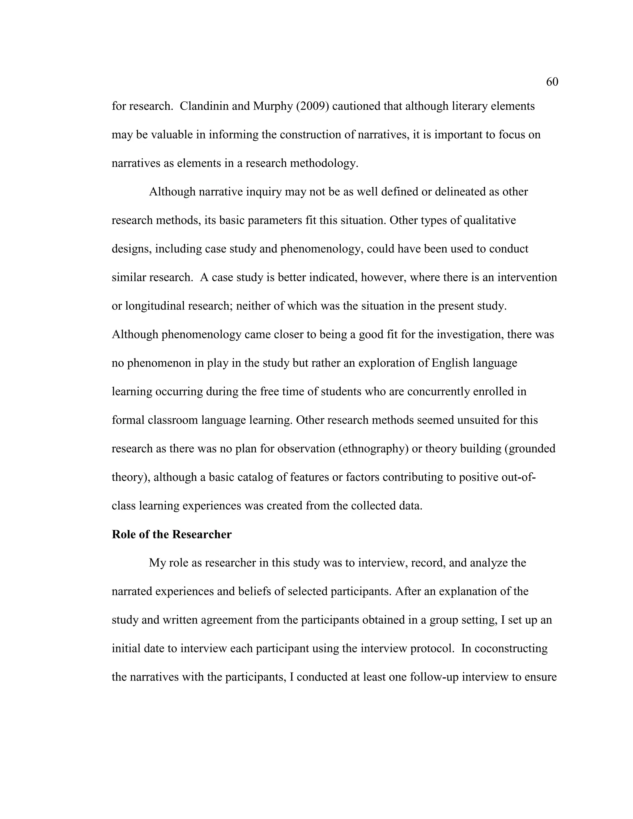 60
for research. Clandinin and Murphy (2009) cautioned that although literary elements
may be valuable in informing the construction of narratives, it is important to focus on
narratives as elements in a research methodology.
Although narrative inquiry may not be as well defined or delineated as other
research methods, its basic parameters fit this situation. Other types of qualitative
designs, including case study and phenomenology, could have been used to conduct
similar research. A case study is better indicated, however, where there is an intervention
or longitudinal research; neither of which was the situation in the present study.
Although phenomenology came closer to being a good fit for the investigation, there was
no phenomenon in play in the study but rather an exploration of English language
learning occurring during the free time of students who are concurrently enrolled in
formal classroom language learning. Other research methods seemed unsuited for this
research as there was no plan for observation (ethnography) or theory building (grounded
theory), although a basic catalog of features or factors contributing to positive out-of-
class learning experiences was created from the collected data.
Role of the Researcher
My role as researcher in this study was to interview, record, and analyze the
narrated experiences and beliefs of selected participants. After an explanation of the
study and written agreement from the participants obtained in a group setting, I set up an
initial date to interview each participant using the interview protocol. In coconstructing
the narratives with the participants, I conducted at least one follow-up interview to ensure
 