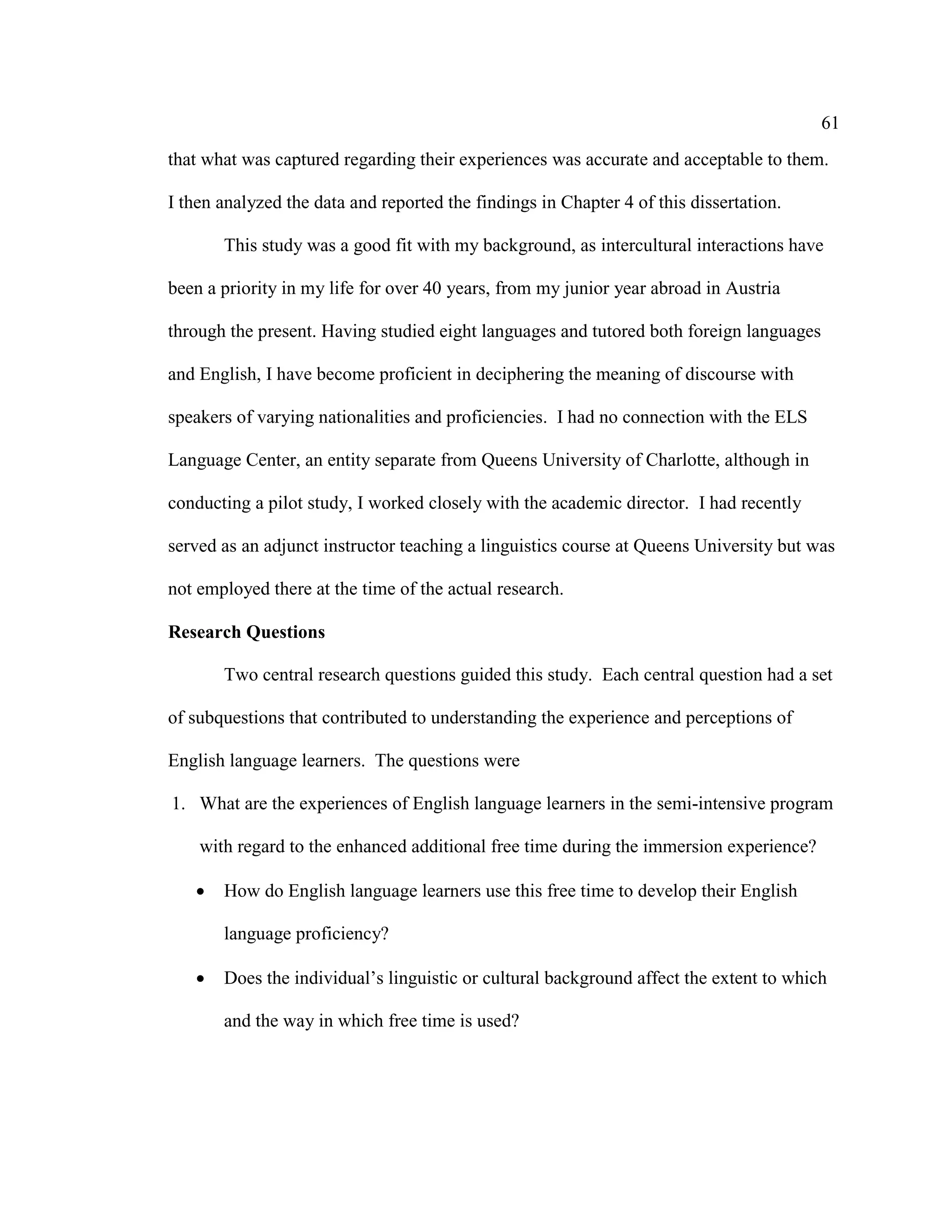 61
that what was captured regarding their experiences was accurate and acceptable to them.
I then analyzed the data and reported the findings in Chapter 4 of this dissertation.
This study was a good fit with my background, as intercultural interactions have
been a priority in my life for over 40 years, from my junior year abroad in Austria
through the present. Having studied eight languages and tutored both foreign languages
and English, I have become proficient in deciphering the meaning of discourse with
speakers of varying nationalities and proficiencies. I had no connection with the ELS
Language Center, an entity separate from Queens University of Charlotte, although in
conducting a pilot study, I worked closely with the academic director. I had recently
served as an adjunct instructor teaching a linguistics course at Queens University but was
not employed there at the time of the actual research.
Research Questions
Two central research questions guided this study. Each central question had a set
of subquestions that contributed to understanding the experience and perceptions of
English language learners. The questions were
1. What are the experiences of English language learners in the semi-intensive program
with regard to the enhanced additional free time during the immersion experience?
• How do English language learners use this free time to develop their English
language proficiency?
• Does the individual’s linguistic or cultural background affect the extent to which
and the way in which free time is used?
 