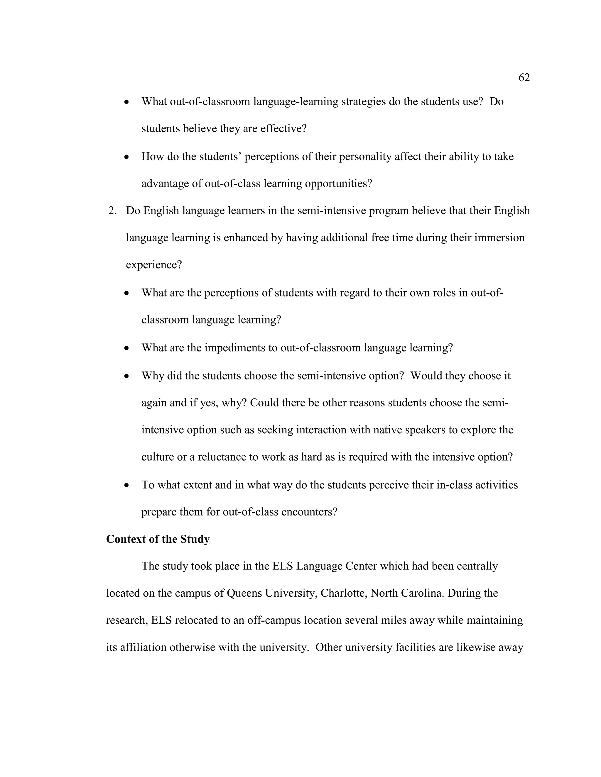 62
• What out-of-classroom language-learning strategies do the students use? Do
students believe they are effective?
• How do the students’ perceptions of their personality affect their ability to take
advantage of out-of-class learning opportunities?
2. Do English language learners in the semi-intensive program believe that their English
language learning is enhanced by having additional free time during their immersion
experience?
• What are the perceptions of students with regard to their own roles in out-of-
classroom language learning?
• What are the impediments to out-of-classroom language learning?
• Why did the students choose the semi-intensive option? Would they choose it
again and if yes, why? Could there be other reasons students choose the semi-
intensive option such as seeking interaction with native speakers to explore the
culture or a reluctance to work as hard as is required with the intensive option?
• To what extent and in what way do the students perceive their in-class activities
prepare them for out-of-class encounters?
Context of the Study
The study took place in the ELS Language Center which had been centrally
located on the campus of Queens University, Charlotte, North Carolina. During the
research, ELS relocated to an off-campus location several miles away while maintaining
its affiliation otherwise with the university. Other university facilities are likewise away
 