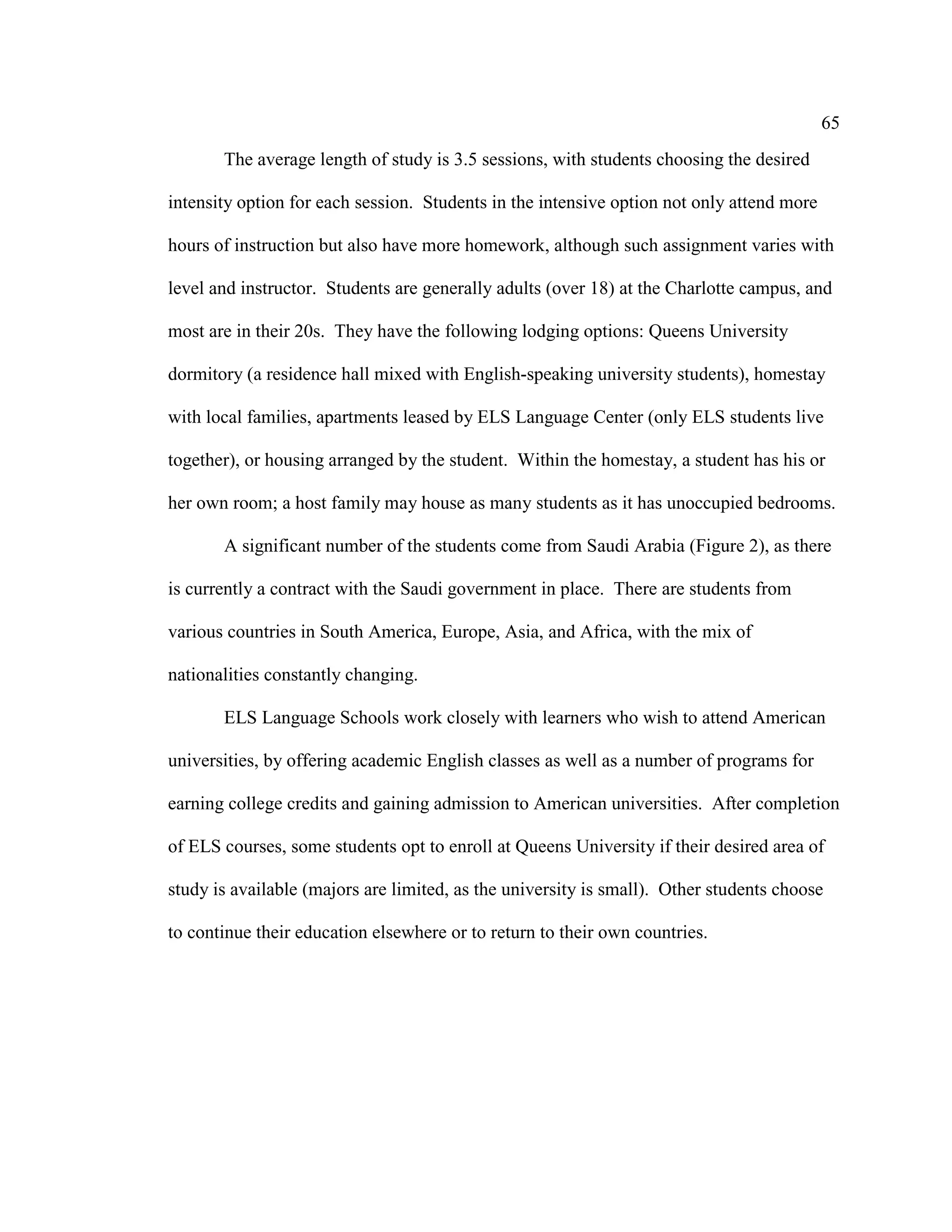 65
The average length of study is 3.5 sessions, with students choosing the desired
intensity option for each session. Students in the intensive option not only attend more
hours of instruction but also have more homework, although such assignment varies with
level and instructor. Students are generally adults (over 18) at the Charlotte campus, and
most are in their 20s. They have the following lodging options: Queens University
dormitory (a residence hall mixed with English-speaking university students), homestay
with local families, apartments leased by ELS Language Center (only ELS students live
together), or housing arranged by the student. Within the homestay, a student has his or
her own room; a host family may house as many students as it has unoccupied bedrooms.
A significant number of the students come from Saudi Arabia (Figure 2), as there
is currently a contract with the Saudi government in place. There are students from
various countries in South America, Europe, Asia, and Africa, with the mix of
nationalities constantly changing.
ELS Language Schools work closely with learners who wish to attend American
universities, by offering academic English classes as well as a number of programs for
earning college credits and gaining admission to American universities. After completion
of ELS courses, some students opt to enroll at Queens University if their desired area of
study is available (majors are limited, as the university is small). Other students choose
to continue their education elsewhere or to return to their own countries.
 