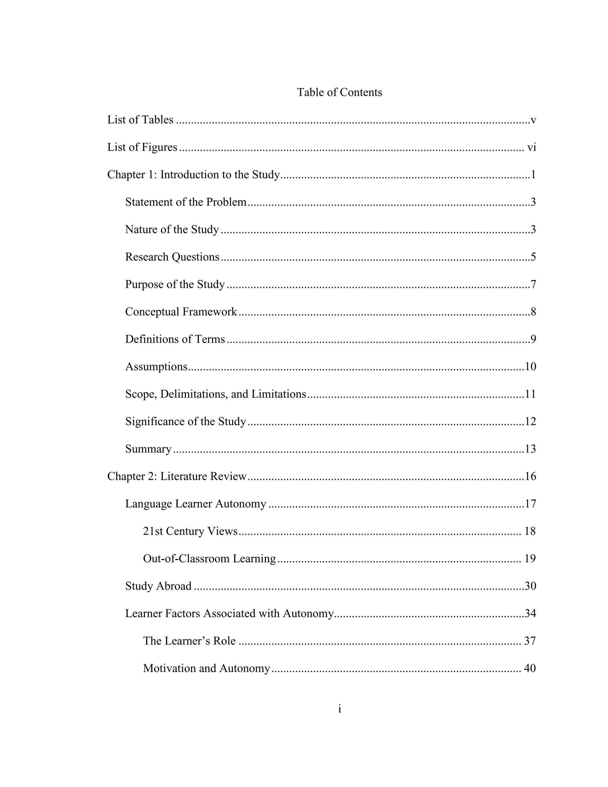 i
Table of Contents
List of Tables .......................................................................................................................v
List of Figures.................................................................................................................... vi
Chapter 1: Introduction to the Study....................................................................................1
Statement of the Problem...............................................................................................3
Nature of the Study........................................................................................................3
Research Questions........................................................................................................5
Purpose of the Study......................................................................................................7
Conceptual Framework..................................................................................................8
Definitions of Terms......................................................................................................9
Assumptions.................................................................................................................10
Scope, Delimitations, and Limitations.........................................................................11
Significance of the Study.............................................................................................12
Summary......................................................................................................................13
Chapter 2: Literature Review.............................................................................................16
Language Learner Autonomy ......................................................................................17
21st Century Views............................................................................................... 18
Out-of-Classroom Learning.................................................................................. 19
Study Abroad ...............................................................................................................30
Learner Factors Associated with Autonomy................................................................34
The Learner’s Role ............................................................................................... 37
Motivation and Autonomy.................................................................................... 40
 