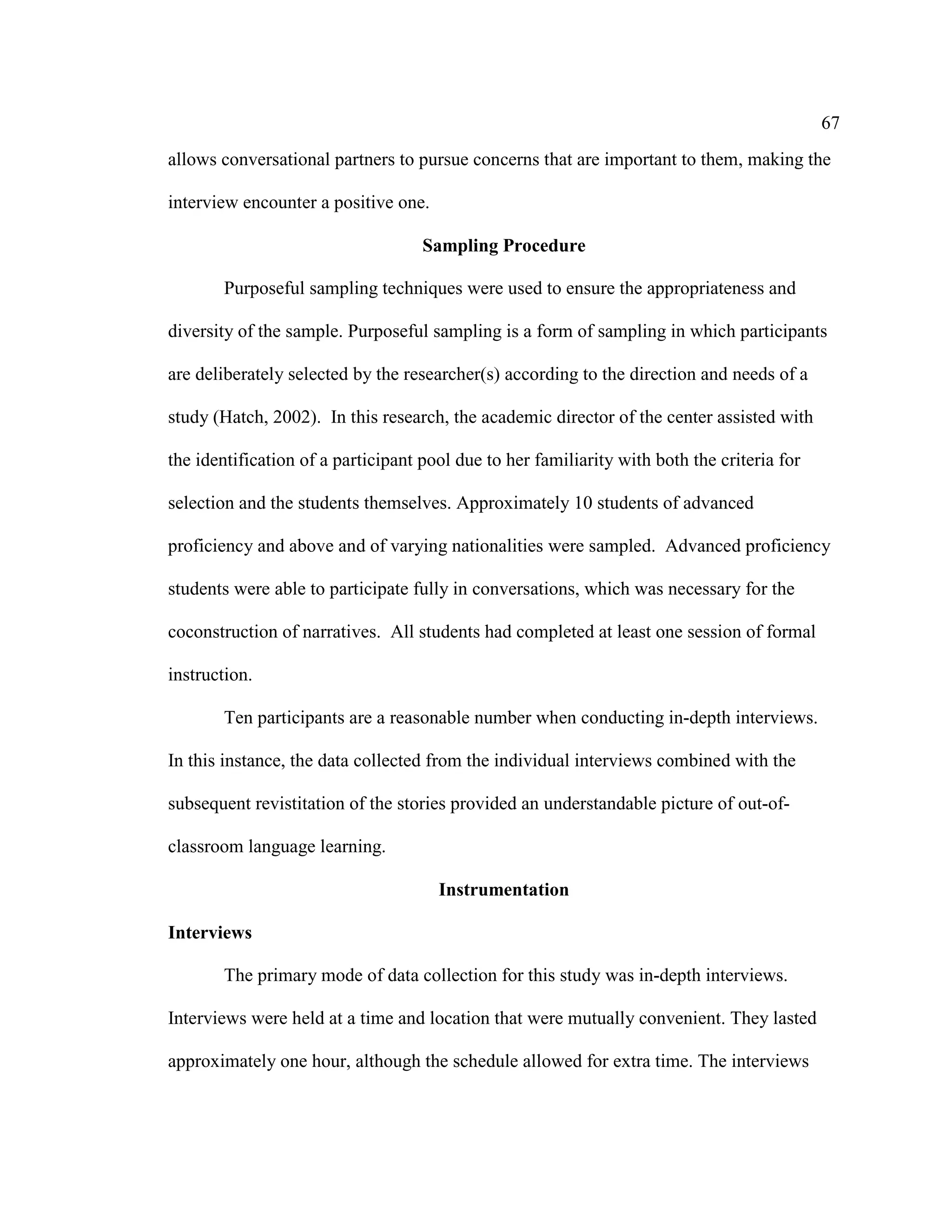 67
allows conversational partners to pursue concerns that are important to them, making the
interview encounter a positive one.
Sampling Procedure
Purposeful sampling techniques were used to ensure the appropriateness and
diversity of the sample. Purposeful sampling is a form of sampling in which participants
are deliberately selected by the researcher(s) according to the direction and needs of a
study (Hatch, 2002). In this research, the academic director of the center assisted with
the identification of a participant pool due to her familiarity with both the criteria for
selection and the students themselves. Approximately 10 students of advanced
proficiency and above and of varying nationalities were sampled. Advanced proficiency
students were able to participate fully in conversations, which was necessary for the
coconstruction of narratives. All students had completed at least one session of formal
instruction.
Ten participants are a reasonable number when conducting in-depth interviews.
In this instance, the data collected from the individual interviews combined with the
subsequent revistitation of the stories provided an understandable picture of out-of-
classroom language learning.
Instrumentation
Interviews
The primary mode of data collection for this study was in-depth interviews.
Interviews were held at a time and location that were mutually convenient. They lasted
approximately one hour, although the schedule allowed for extra time. The interviews
 