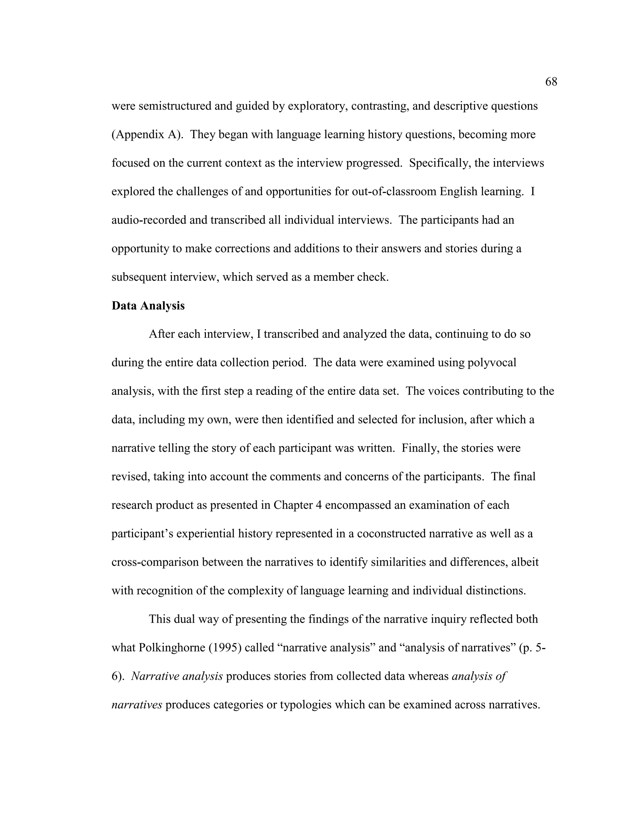 68
were semistructured and guided by exploratory, contrasting, and descriptive questions
(Appendix A). They began with language learning history questions, becoming more
focused on the current context as the interview progressed. Specifically, the interviews
explored the challenges of and opportunities for out-of-classroom English learning. I
audio-recorded and transcribed all individual interviews. The participants had an
opportunity to make corrections and additions to their answers and stories during a
subsequent interview, which served as a member check.
Data Analysis
After each interview, I transcribed and analyzed the data, continuing to do so
during the entire data collection period. The data were examined using polyvocal
analysis, with the first step a reading of the entire data set. The voices contributing to the
data, including my own, were then identified and selected for inclusion, after which a
narrative telling the story of each participant was written. Finally, the stories were
revised, taking into account the comments and concerns of the participants. The final
research product as presented in Chapter 4 encompassed an examination of each
participant’s experiential history represented in a coconstructed narrative as well as a
cross-comparison between the narratives to identify similarities and differences, albeit
with recognition of the complexity of language learning and individual distinctions.
This dual way of presenting the findings of the narrative inquiry reflected both
what Polkinghorne (1995) called “narrative analysis” and “analysis of narratives” (p. 5-
6). Narrative analysis produces stories from collected data whereas analysis of
narratives produces categories or typologies which can be examined across narratives.
 