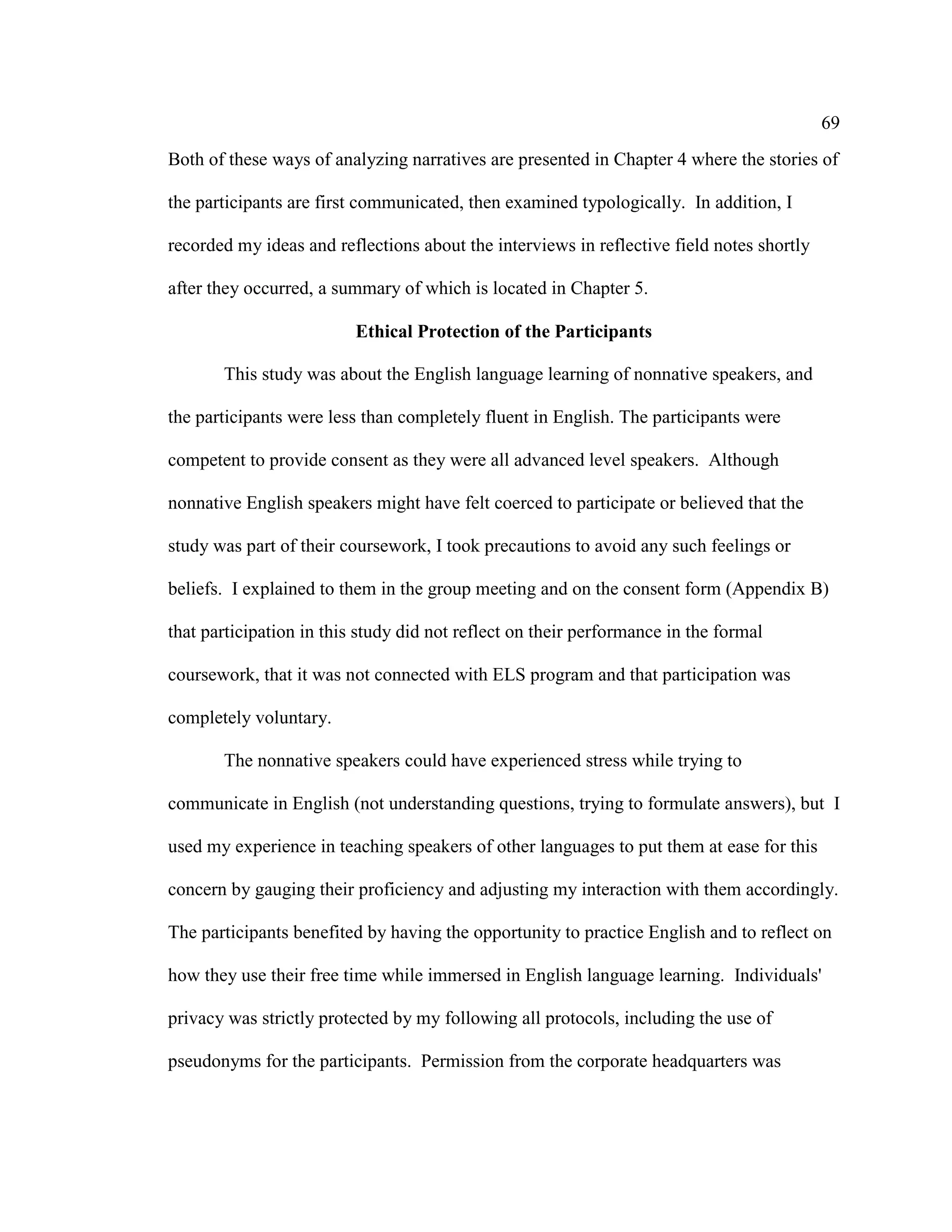 69
Both of these ways of analyzing narratives are presented in Chapter 4 where the stories of
the participants are first communicated, then examined typologically. In addition, I
recorded my ideas and reflections about the interviews in reflective field notes shortly
after they occurred, a summary of which is located in Chapter 5.
Ethical Protection of the Participants
This study was about the English language learning of nonnative speakers, and
the participants were less than completely fluent in English. The participants were
competent to provide consent as they were all advanced level speakers. Although
nonnative English speakers might have felt coerced to participate or believed that the
study was part of their coursework, I took precautions to avoid any such feelings or
beliefs. I explained to them in the group meeting and on the consent form (Appendix B)
that participation in this study did not reflect on their performance in the formal
coursework, that it was not connected with ELS program and that participation was
completely voluntary.
The nonnative speakers could have experienced stress while trying to
communicate in English (not understanding questions, trying to formulate answers), but I
used my experience in teaching speakers of other languages to put them at ease for this
concern by gauging their proficiency and adjusting my interaction with them accordingly.
The participants benefited by having the opportunity to practice English and to reflect on
how they use their free time while immersed in English language learning. Individuals'
privacy was strictly protected by my following all protocols, including the use of
pseudonyms for the participants. Permission from the corporate headquarters was
 
