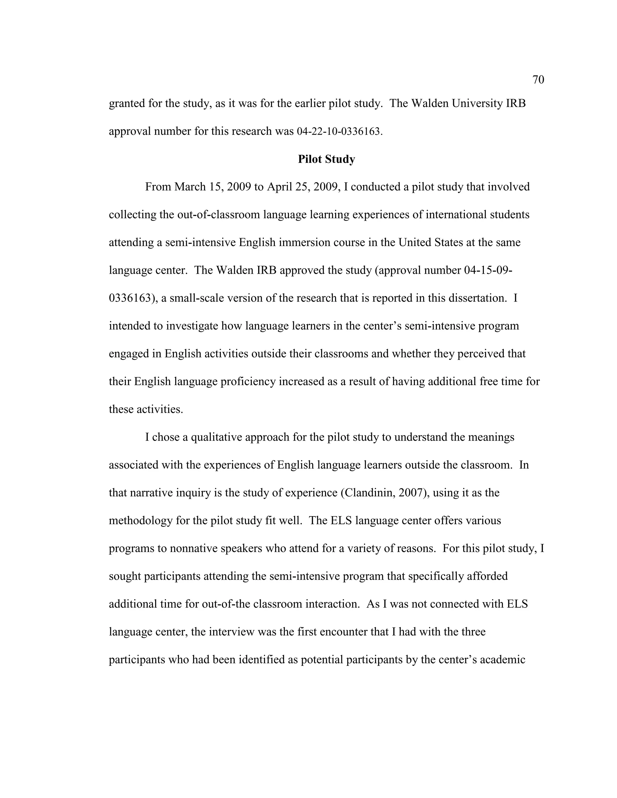 70
granted for the study, as it was for the earlier pilot study. The Walden University IRB
approval number for this research was 04-22-10-0336163.
Pilot Study
From March 15, 2009 to April 25, 2009, I conducted a pilot study that involved
collecting the out-of-classroom language learning experiences of international students
attending a semi-intensive English immersion course in the United States at the same
language center. The Walden IRB approved the study (approval number 04-15-09-
0336163), a small-scale version of the research that is reported in this dissertation. I
intended to investigate how language learners in the center’s semi-intensive program
engaged in English activities outside their classrooms and whether they perceived that
their English language proficiency increased as a result of having additional free time for
these activities.
I chose a qualitative approach for the pilot study to understand the meanings
associated with the experiences of English language learners outside the classroom. In
that narrative inquiry is the study of experience (Clandinin, 2007), using it as the
methodology for the pilot study fit well. The ELS language center offers various
programs to nonnative speakers who attend for a variety of reasons. For this pilot study, I
sought participants attending the semi-intensive program that specifically afforded
additional time for out-of-the classroom interaction. As I was not connected with ELS
language center, the interview was the first encounter that I had with the three
participants who had been identified as potential participants by the center’s academic
 