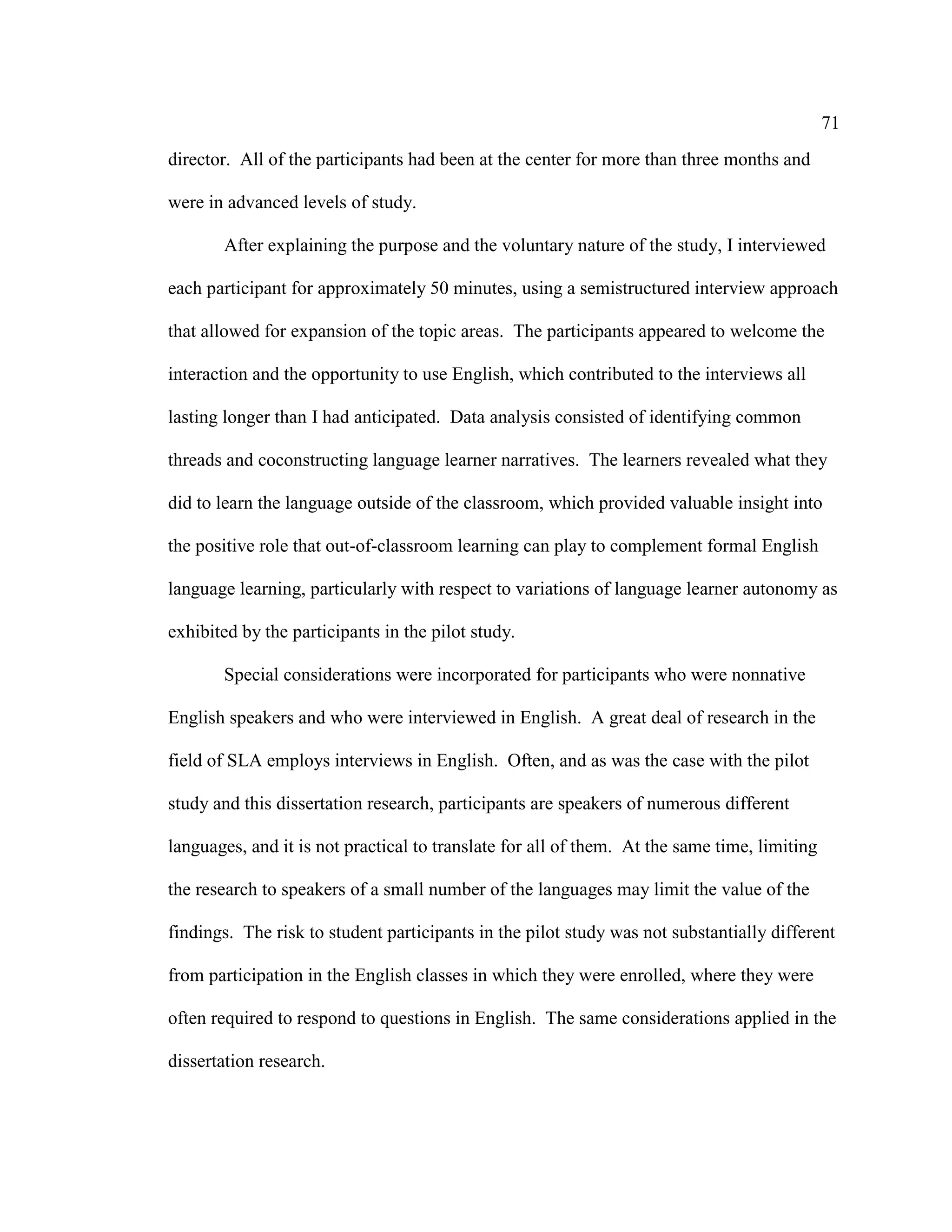 71
director. All of the participants had been at the center for more than three months and
were in advanced levels of study.
After explaining the purpose and the voluntary nature of the study, I interviewed
each participant for approximately 50 minutes, using a semistructured interview approach
that allowed for expansion of the topic areas. The participants appeared to welcome the
interaction and the opportunity to use English, which contributed to the interviews all
lasting longer than I had anticipated. Data analysis consisted of identifying common
threads and coconstructing language learner narratives. The learners revealed what they
did to learn the language outside of the classroom, which provided valuable insight into
the positive role that out-of-classroom learning can play to complement formal English
language learning, particularly with respect to variations of language learner autonomy as
exhibited by the participants in the pilot study.
Special considerations were incorporated for participants who were nonnative
English speakers and who were interviewed in English. A great deal of research in the
field of SLA employs interviews in English. Often, and as was the case with the pilot
study and this dissertation research, participants are speakers of numerous different
languages, and it is not practical to translate for all of them. At the same time, limiting
the research to speakers of a small number of the languages may limit the value of the
findings. The risk to student participants in the pilot study was not substantially different
from participation in the English classes in which they were enrolled, where they were
often required to respond to questions in English. The same considerations applied in the
dissertation research.
 