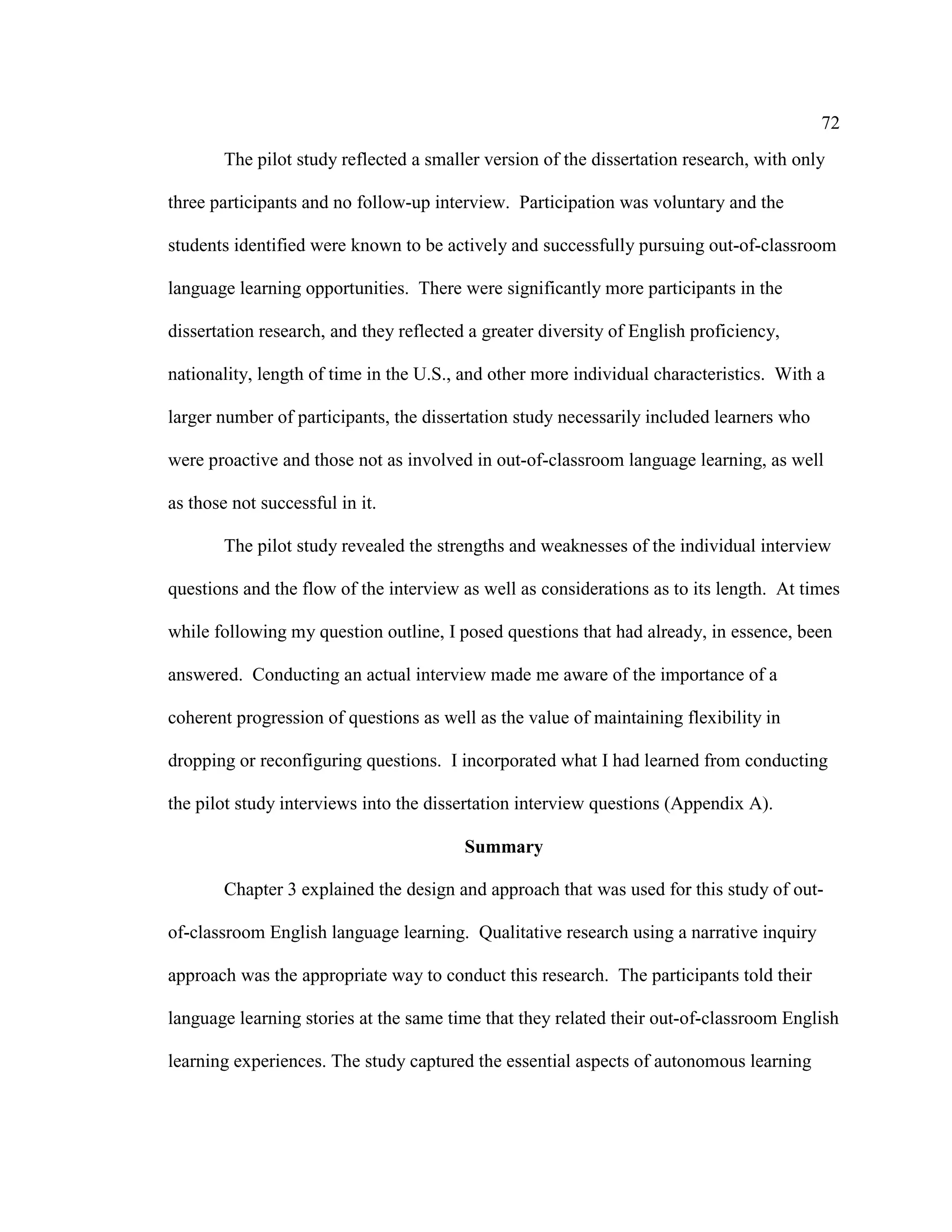 72
The pilot study reflected a smaller version of the dissertation research, with only
three participants and no follow-up interview. Participation was voluntary and the
students identified were known to be actively and successfully pursuing out-of-classroom
language learning opportunities. There were significantly more participants in the
dissertation research, and they reflected a greater diversity of English proficiency,
nationality, length of time in the U.S., and other more individual characteristics. With a
larger number of participants, the dissertation study necessarily included learners who
were proactive and those not as involved in out-of-classroom language learning, as well
as those not successful in it.
The pilot study revealed the strengths and weaknesses of the individual interview
questions and the flow of the interview as well as considerations as to its length. At times
while following my question outline, I posed questions that had already, in essence, been
answered. Conducting an actual interview made me aware of the importance of a
coherent progression of questions as well as the value of maintaining flexibility in
dropping or reconfiguring questions. I incorporated what I had learned from conducting
the pilot study interviews into the dissertation interview questions (Appendix A).
Summary
Chapter 3 explained the design and approach that was used for this study of out-
of-classroom English language learning. Qualitative research using a narrative inquiry
approach was the appropriate way to conduct this research. The participants told their
language learning stories at the same time that they related their out-of-classroom English
learning experiences. The study captured the essential aspects of autonomous learning
 
