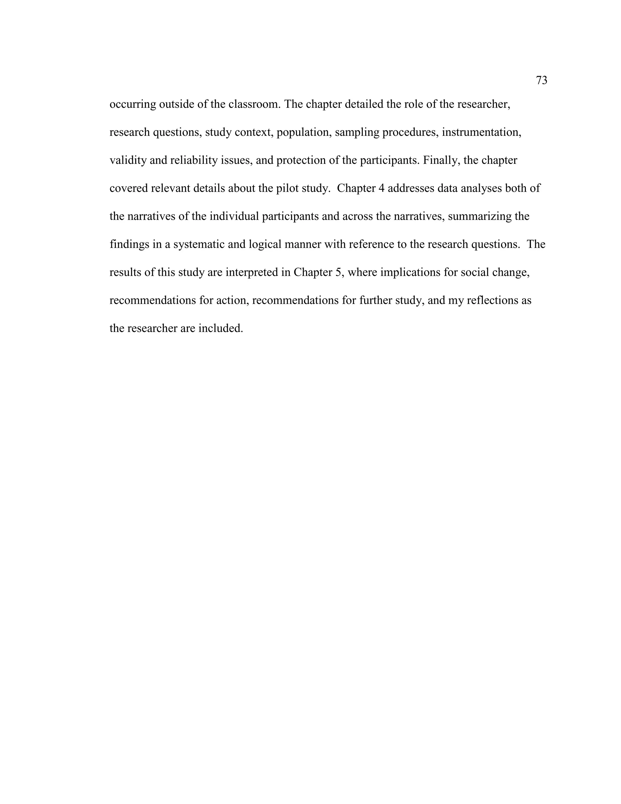 73
occurring outside of the classroom. The chapter detailed the role of the researcher,
research questions, study context, population, sampling procedures, instrumentation,
validity and reliability issues, and protection of the participants. Finally, the chapter
covered relevant details about the pilot study. Chapter 4 addresses data analyses both of
the narratives of the individual participants and across the narratives, summarizing the
findings in a systematic and logical manner with reference to the research questions. The
results of this study are interpreted in Chapter 5, where implications for social change,
recommendations for action, recommendations for further study, and my reflections as
the researcher are included.
 