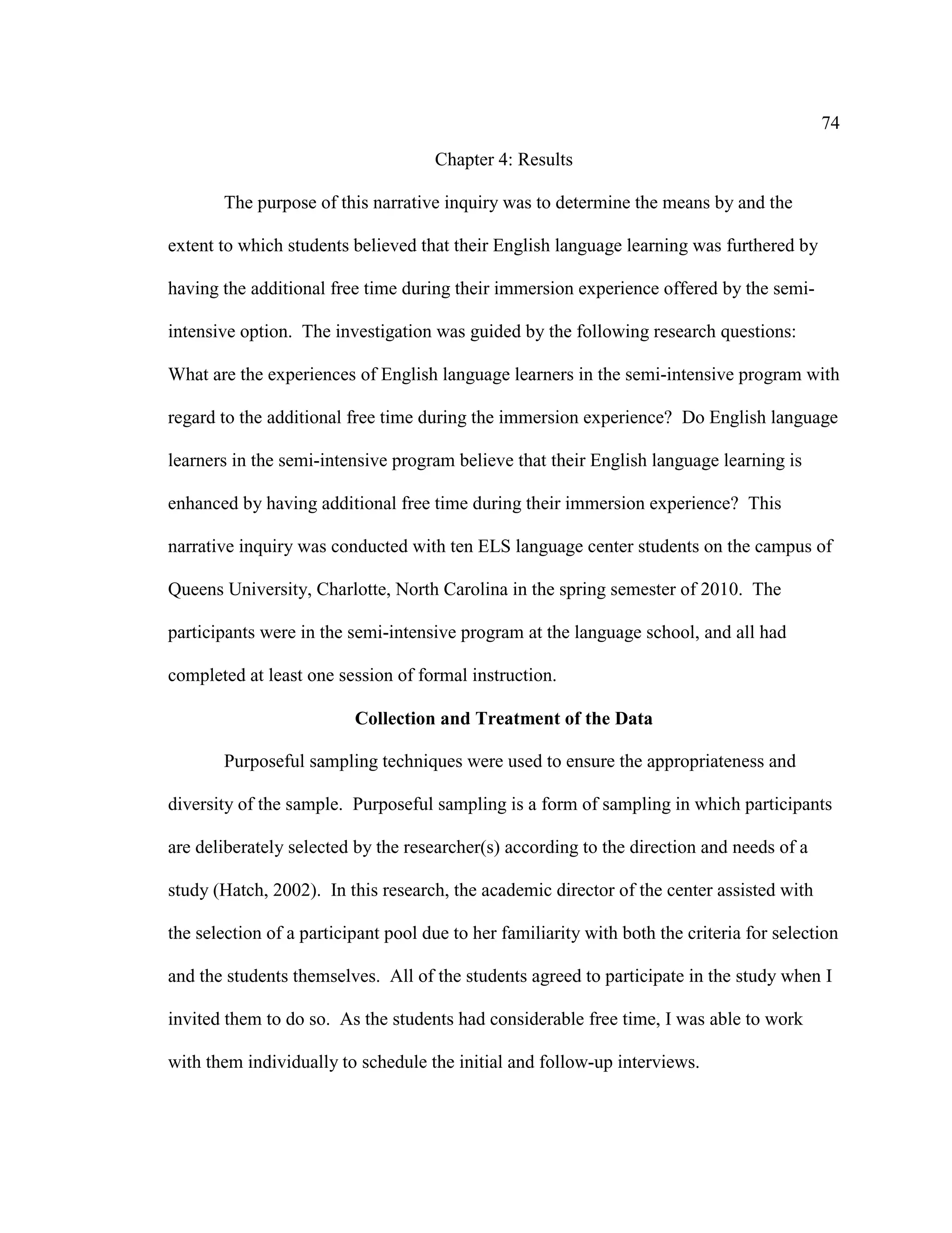 74
Chapter 4: Results
The purpose of this narrative inquiry was to determine the means by and the
extent to which students believed that their English language learning was furthered by
having the additional free time during their immersion experience offered by the semi-
intensive option. The investigation was guided by the following research questions:
What are the experiences of English language learners in the semi-intensive program with
regard to the additional free time during the immersion experience? Do English language
learners in the semi-intensive program believe that their English language learning is
enhanced by having additional free time during their immersion experience? This
narrative inquiry was conducted with ten ELS language center students on the campus of
Queens University, Charlotte, North Carolina in the spring semester of 2010. The
participants were in the semi-intensive program at the language school, and all had
completed at least one session of formal instruction.
Collection and Treatment of the Data
Purposeful sampling techniques were used to ensure the appropriateness and
diversity of the sample. Purposeful sampling is a form of sampling in which participants
are deliberately selected by the researcher(s) according to the direction and needs of a
study (Hatch, 2002). In this research, the academic director of the center assisted with
the selection of a participant pool due to her familiarity with both the criteria for selection
and the students themselves. All of the students agreed to participate in the study when I
invited them to do so. As the students had considerable free time, I was able to work
with them individually to schedule the initial and follow-up interviews.
 