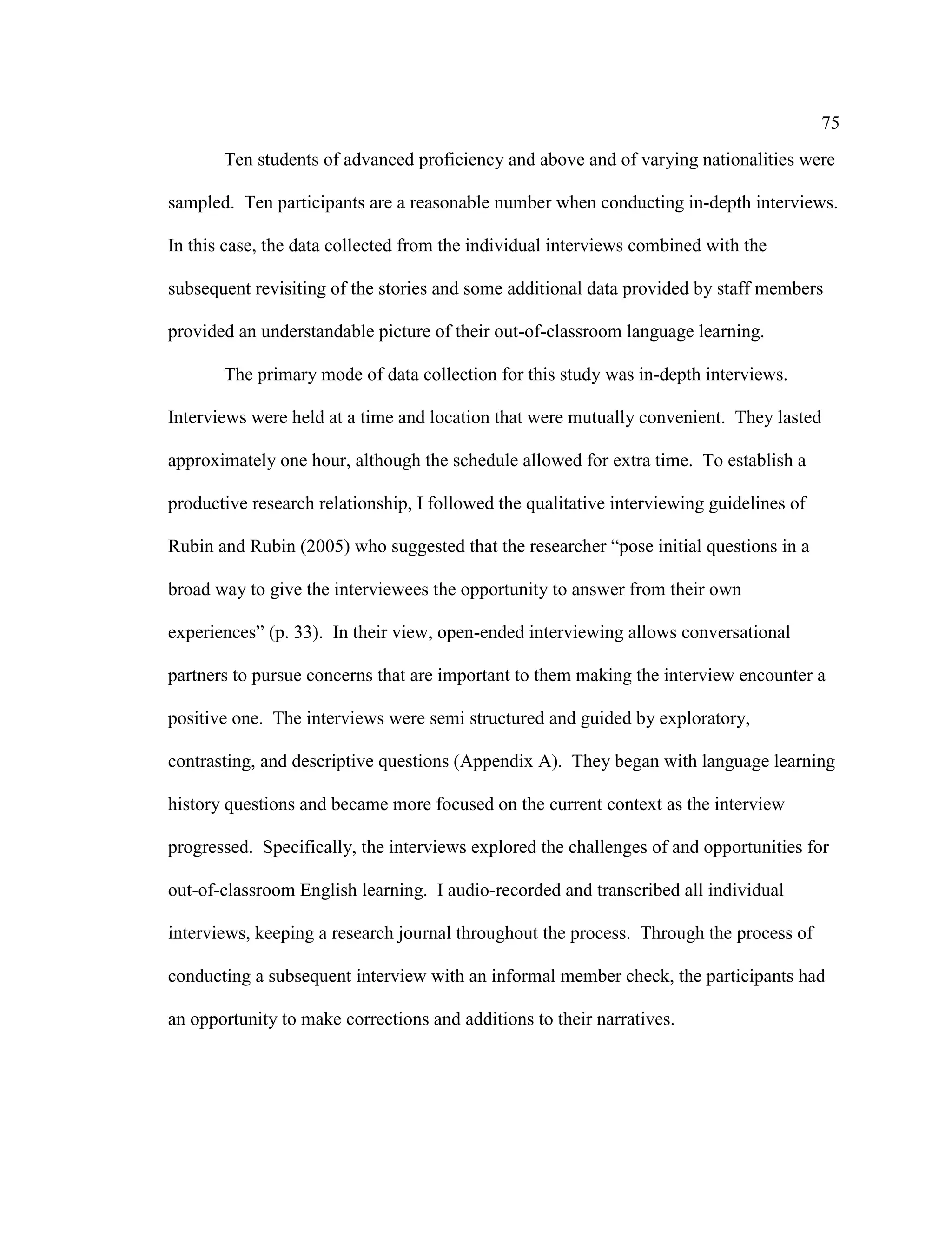 75
Ten students of advanced proficiency and above and of varying nationalities were
sampled. Ten participants are a reasonable number when conducting in-depth interviews.
In this case, the data collected from the individual interviews combined with the
subsequent revisiting of the stories and some additional data provided by staff members
provided an understandable picture of their out-of-classroom language learning.
The primary mode of data collection for this study was in-depth interviews.
Interviews were held at a time and location that were mutually convenient. They lasted
approximately one hour, although the schedule allowed for extra time. To establish a
productive research relationship, I followed the qualitative interviewing guidelines of
Rubin and Rubin (2005) who suggested that the researcher “pose initial questions in a
broad way to give the interviewees the opportunity to answer from their own
experiences” (p. 33). In their view, open-ended interviewing allows conversational
partners to pursue concerns that are important to them making the interview encounter a
positive one. The interviews were semi structured and guided by exploratory,
contrasting, and descriptive questions (Appendix A). They began with language learning
history questions and became more focused on the current context as the interview
progressed. Specifically, the interviews explored the challenges of and opportunities for
out-of-classroom English learning. I audio-recorded and transcribed all individual
interviews, keeping a research journal throughout the process. Through the process of
conducting a subsequent interview with an informal member check, the participants had
an opportunity to make corrections and additions to their narratives.
 