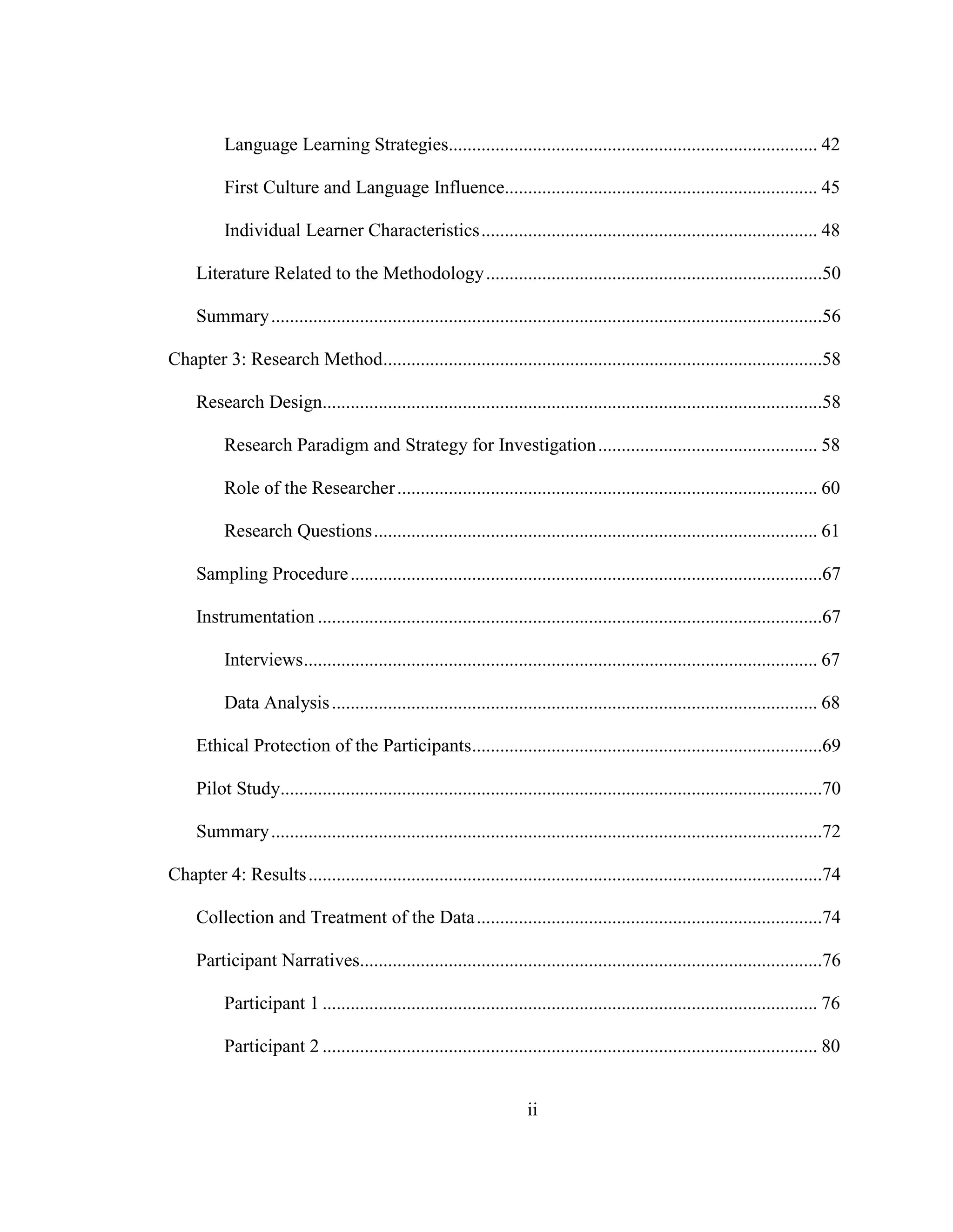 ii
Language Learning Strategies............................................................................... 42
First Culture and Language Influence................................................................... 45
Individual Learner Characteristics........................................................................ 48
Literature Related to the Methodology........................................................................50
Summary......................................................................................................................56
Chapter 3: Research Method..............................................................................................58
Research Design...........................................................................................................58
Research Paradigm and Strategy for Investigation............................................... 58
Role of the Researcher.......................................................................................... 60
Research Questions............................................................................................... 61
Sampling Procedure.....................................................................................................67
Instrumentation ............................................................................................................67
Interviews.............................................................................................................. 67
Data Analysis........................................................................................................ 68
Ethical Protection of the Participants...........................................................................69
Pilot Study....................................................................................................................70
Summary......................................................................................................................72
Chapter 4: Results..............................................................................................................74
Collection and Treatment of the Data..........................................................................74
Participant Narratives...................................................................................................76
Participant 1 .......................................................................................................... 76
Participant 2 .......................................................................................................... 80
 