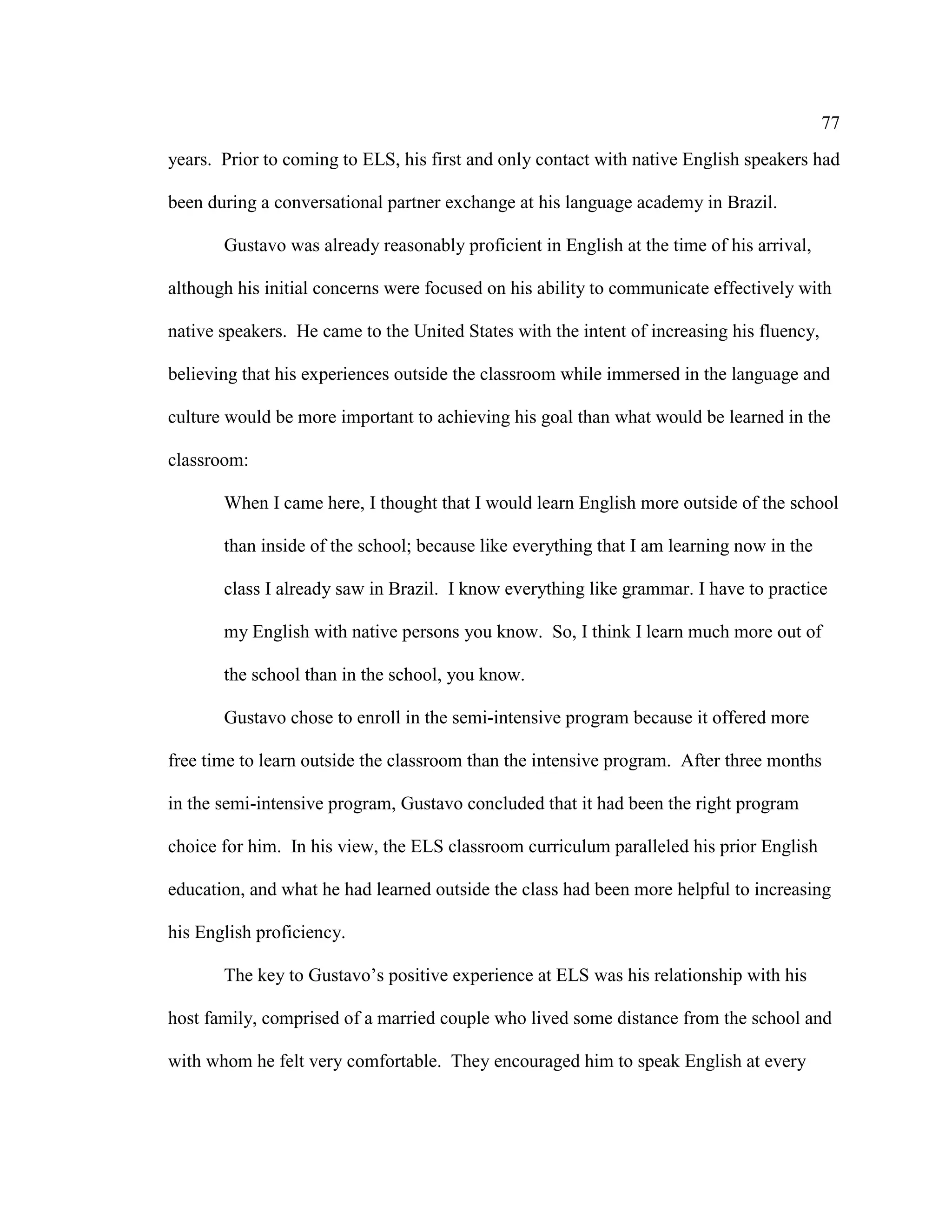 77
years. Prior to coming to ELS, his first and only contact with native English speakers had
been during a conversational partner exchange at his language academy in Brazil.
Gustavo was already reasonably proficient in English at the time of his arrival,
although his initial concerns were focused on his ability to communicate effectively with
native speakers. He came to the United States with the intent of increasing his fluency,
believing that his experiences outside the classroom while immersed in the language and
culture would be more important to achieving his goal than what would be learned in the
classroom:
When I came here, I thought that I would learn English more outside of the school
than inside of the school; because like everything that I am learning now in the
class I already saw in Brazil. I know everything like grammar. I have to practice
my English with native persons you know. So, I think I learn much more out of
the school than in the school, you know.
Gustavo chose to enroll in the semi-intensive program because it offered more
free time to learn outside the classroom than the intensive program. After three months
in the semi-intensive program, Gustavo concluded that it had been the right program
choice for him. In his view, the ELS classroom curriculum paralleled his prior English
education, and what he had learned outside the class had been more helpful to increasing
his English proficiency.
The key to Gustavo’s positive experience at ELS was his relationship with his
host family, comprised of a married couple who lived some distance from the school and
with whom he felt very comfortable. They encouraged him to speak English at every
 