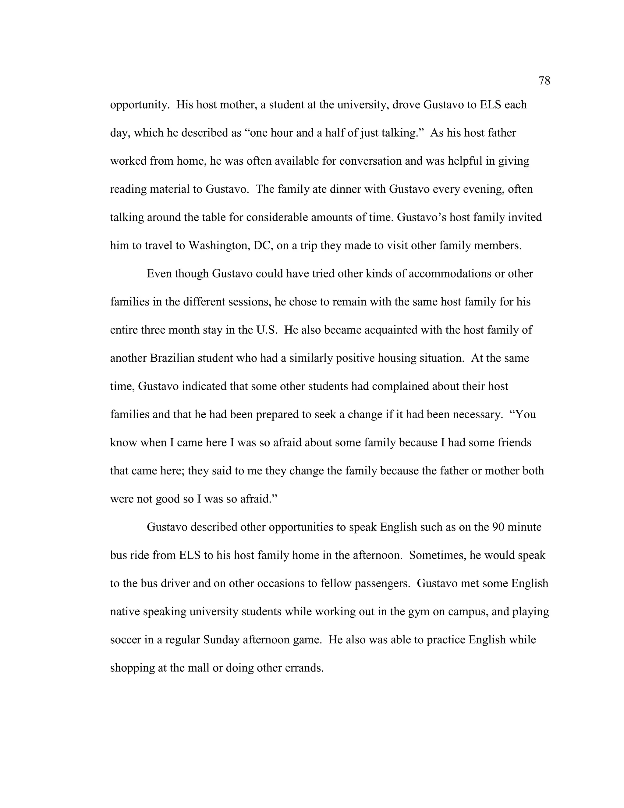 78
opportunity. His host mother, a student at the university, drove Gustavo to ELS each
day, which he described as “one hour and a half of just talking.” As his host father
worked from home, he was often available for conversation and was helpful in giving
reading material to Gustavo. The family ate dinner with Gustavo every evening, often
talking around the table for considerable amounts of time. Gustavo’s host family invited
him to travel to Washington, DC, on a trip they made to visit other family members.
Even though Gustavo could have tried other kinds of accommodations or other
families in the different sessions, he chose to remain with the same host family for his
entire three month stay in the U.S. He also became acquainted with the host family of
another Brazilian student who had a similarly positive housing situation. At the same
time, Gustavo indicated that some other students had complained about their host
families and that he had been prepared to seek a change if it had been necessary. “You
know when I came here I was so afraid about some family because I had some friends
that came here; they said to me they change the family because the father or mother both
were not good so I was so afraid.”
Gustavo described other opportunities to speak English such as on the 90 minute
bus ride from ELS to his host family home in the afternoon. Sometimes, he would speak
to the bus driver and on other occasions to fellow passengers. Gustavo met some English
native speaking university students while working out in the gym on campus, and playing
soccer in a regular Sunday afternoon game. He also was able to practice English while
shopping at the mall or doing other errands.
 