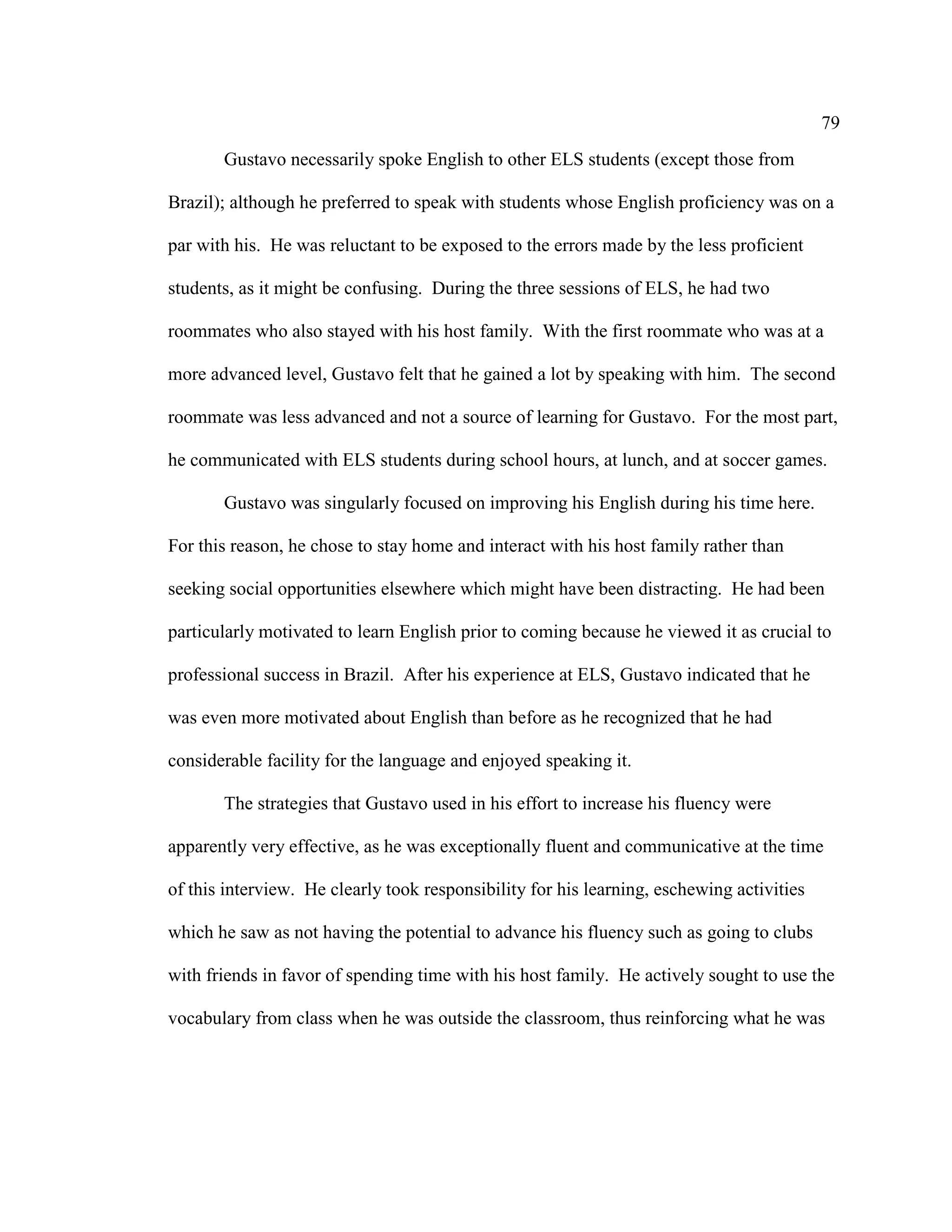 79
Gustavo necessarily spoke English to other ELS students (except those from
Brazil); although he preferred to speak with students whose English proficiency was on a
par with his. He was reluctant to be exposed to the errors made by the less proficient
students, as it might be confusing. During the three sessions of ELS, he had two
roommates who also stayed with his host family. With the first roommate who was at a
more advanced level, Gustavo felt that he gained a lot by speaking with him. The second
roommate was less advanced and not a source of learning for Gustavo. For the most part,
he communicated with ELS students during school hours, at lunch, and at soccer games.
Gustavo was singularly focused on improving his English during his time here.
For this reason, he chose to stay home and interact with his host family rather than
seeking social opportunities elsewhere which might have been distracting. He had been
particularly motivated to learn English prior to coming because he viewed it as crucial to
professional success in Brazil. After his experience at ELS, Gustavo indicated that he
was even more motivated about English than before as he recognized that he had
considerable facility for the language and enjoyed speaking it.
The strategies that Gustavo used in his effort to increase his fluency were
apparently very effective, as he was exceptionally fluent and communicative at the time
of this interview. He clearly took responsibility for his learning, eschewing activities
which he saw as not having the potential to advance his fluency such as going to clubs
with friends in favor of spending time with his host family. He actively sought to use the
vocabulary from class when he was outside the classroom, thus reinforcing what he was
 