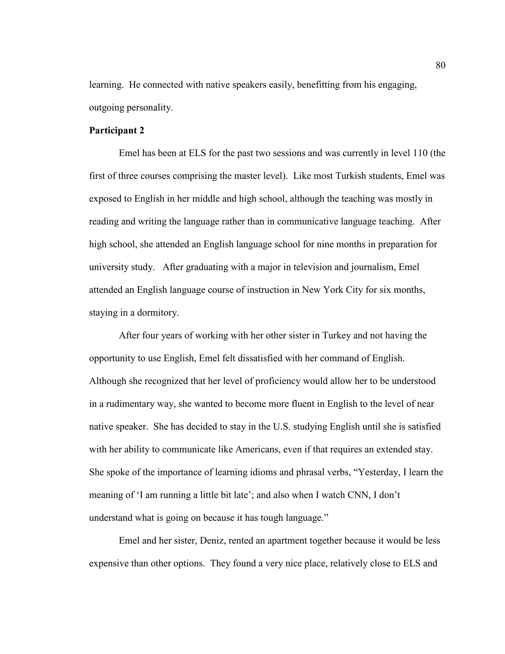 80
learning. He connected with native speakers easily, benefitting from his engaging,
outgoing personality.
Participant 2
Emel has been at ELS for the past two sessions and was currently in level 110 (the
first of three courses comprising the master level). Like most Turkish students, Emel was
exposed to English in her middle and high school, although the teaching was mostly in
reading and writing the language rather than in communicative language teaching. After
high school, she attended an English language school for nine months in preparation for
university study. After graduating with a major in television and journalism, Emel
attended an English language course of instruction in New York City for six months,
staying in a dormitory.
After four years of working with her other sister in Turkey and not having the
opportunity to use English, Emel felt dissatisfied with her command of English.
Although she recognized that her level of proficiency would allow her to be understood
in a rudimentary way, she wanted to become more fluent in English to the level of near
native speaker. She has decided to stay in the U.S. studying English until she is satisfied
with her ability to communicate like Americans, even if that requires an extended stay.
She spoke of the importance of learning idioms and phrasal verbs, “Yesterday, I learn the
meaning of ‘I am running a little bit late’; and also when I watch CNN, I don’t
understand what is going on because it has tough language.”
Emel and her sister, Deniz, rented an apartment together because it would be less
expensive than other options. They found a very nice place, relatively close to ELS and
 