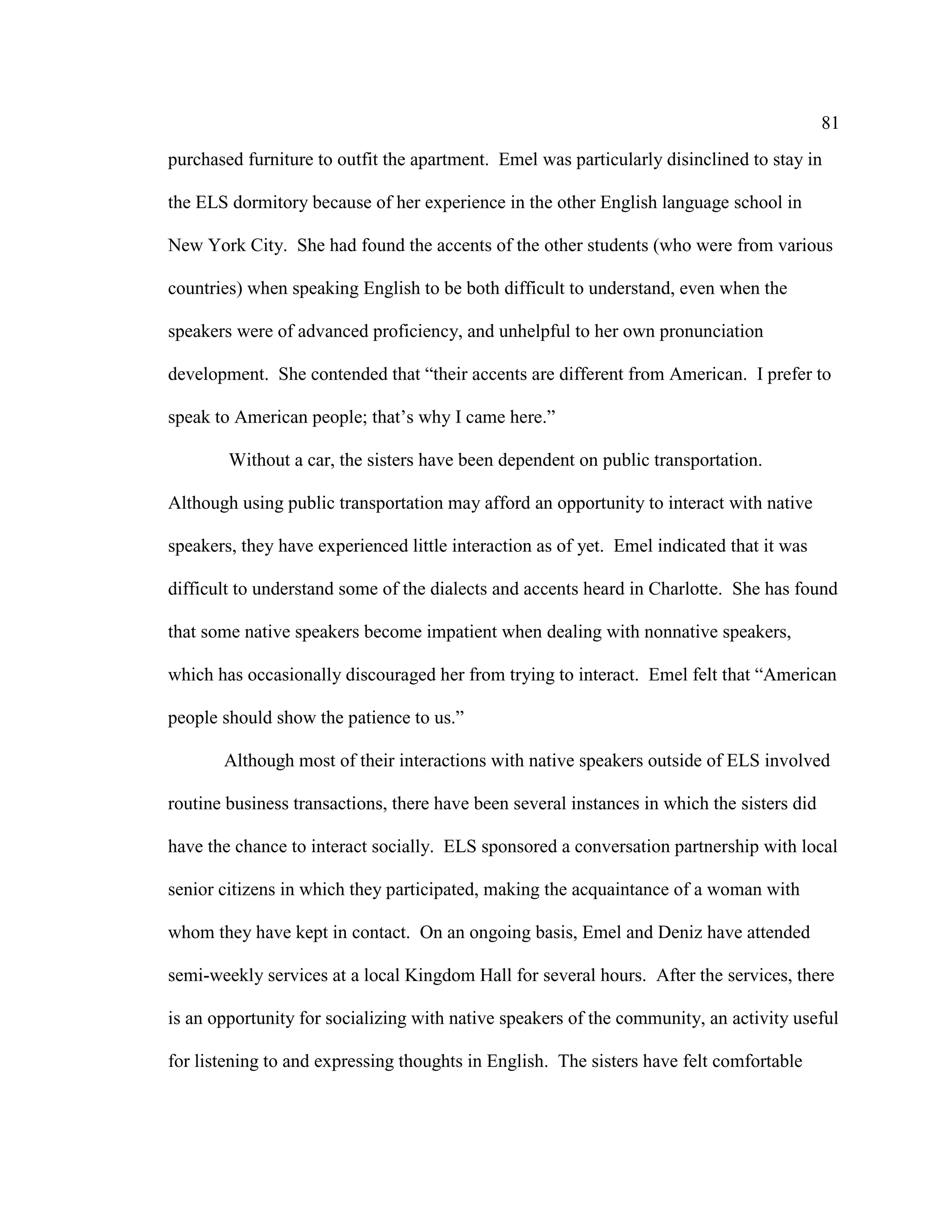 81
purchased furniture to outfit the apartment. Emel was particularly disinclined to stay in
the ELS dormitory because of her experience in the other English language school in
New York City. She had found the accents of the other students (who were from various
countries) when speaking English to be both difficult to understand, even when the
speakers were of advanced proficiency, and unhelpful to her own pronunciation
development. She contended that “their accents are different from American. I prefer to
speak to American people; that’s why I came here.”
Without a car, the sisters have been dependent on public transportation.
Although using public transportation may afford an opportunity to interact with native
speakers, they have experienced little interaction as of yet. Emel indicated that it was
difficult to understand some of the dialects and accents heard in Charlotte. She has found
that some native speakers become impatient when dealing with nonnative speakers,
which has occasionally discouraged her from trying to interact. Emel felt that “American
people should show the patience to us.”
Although most of their interactions with native speakers outside of ELS involved
routine business transactions, there have been several instances in which the sisters did
have the chance to interact socially. ELS sponsored a conversation partnership with local
senior citizens in which they participated, making the acquaintance of a woman with
whom they have kept in contact. On an ongoing basis, Emel and Deniz have attended
semi-weekly services at a local Kingdom Hall for several hours. After the services, there
is an opportunity for socializing with native speakers of the community, an activity useful
for listening to and expressing thoughts in English. The sisters have felt comfortable
 