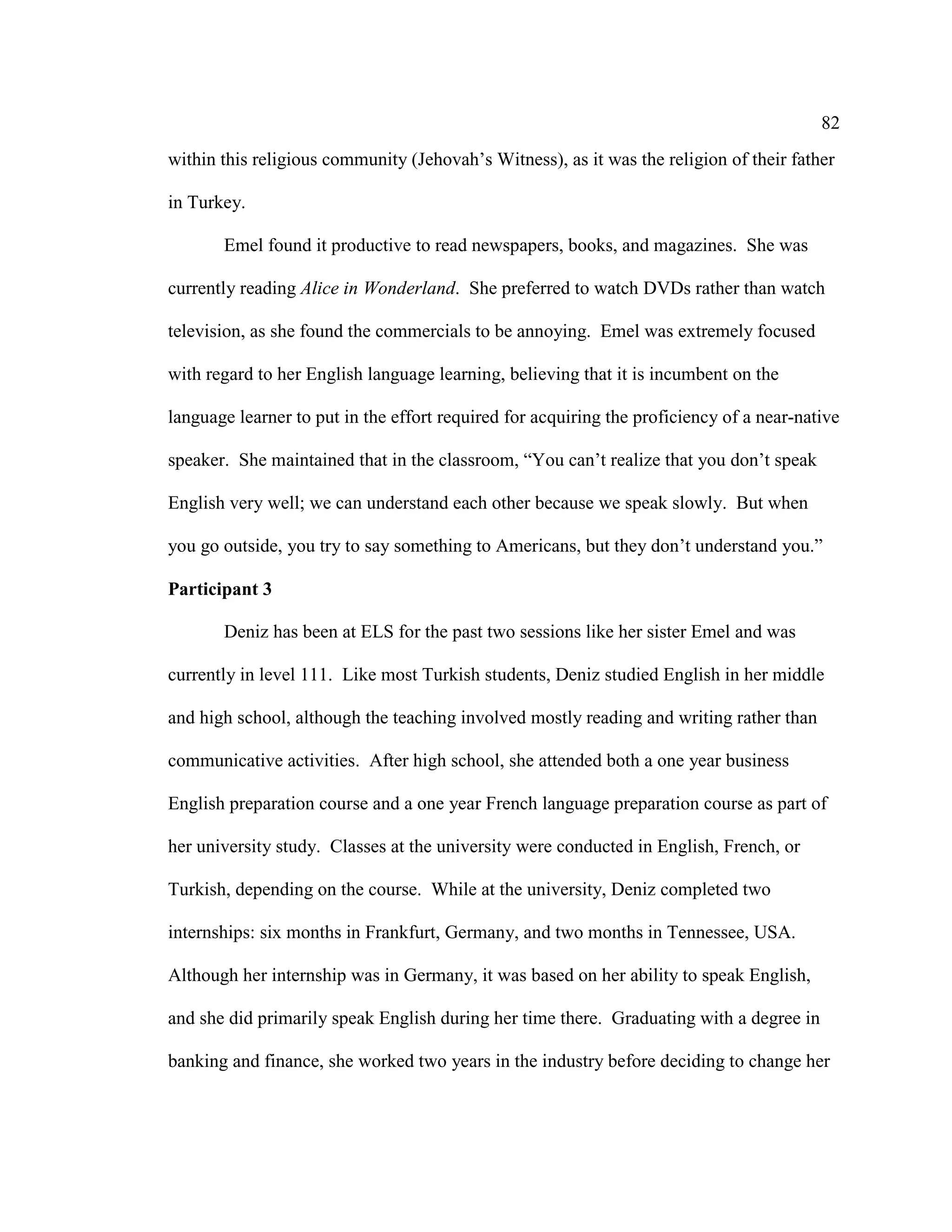 82
within this religious community (Jehovah’s Witness), as it was the religion of their father
in Turkey.
Emel found it productive to read newspapers, books, and magazines. She was
currently reading Alice in Wonderland. She preferred to watch DVDs rather than watch
television, as she found the commercials to be annoying. Emel was extremely focused
with regard to her English language learning, believing that it is incumbent on the
language learner to put in the effort required for acquiring the proficiency of a near-native
speaker. She maintained that in the classroom, “You can’t realize that you don’t speak
English very well; we can understand each other because we speak slowly. But when
you go outside, you try to say something to Americans, but they don’t understand you.”
Participant 3
Deniz has been at ELS for the past two sessions like her sister Emel and was
currently in level 111. Like most Turkish students, Deniz studied English in her middle
and high school, although the teaching involved mostly reading and writing rather than
communicative activities. After high school, she attended both a one year business
English preparation course and a one year French language preparation course as part of
her university study. Classes at the university were conducted in English, French, or
Turkish, depending on the course. While at the university, Deniz completed two
internships: six months in Frankfurt, Germany, and two months in Tennessee, USA.
Although her internship was in Germany, it was based on her ability to speak English,
and she did primarily speak English during her time there. Graduating with a degree in
banking and finance, she worked two years in the industry before deciding to change her
 