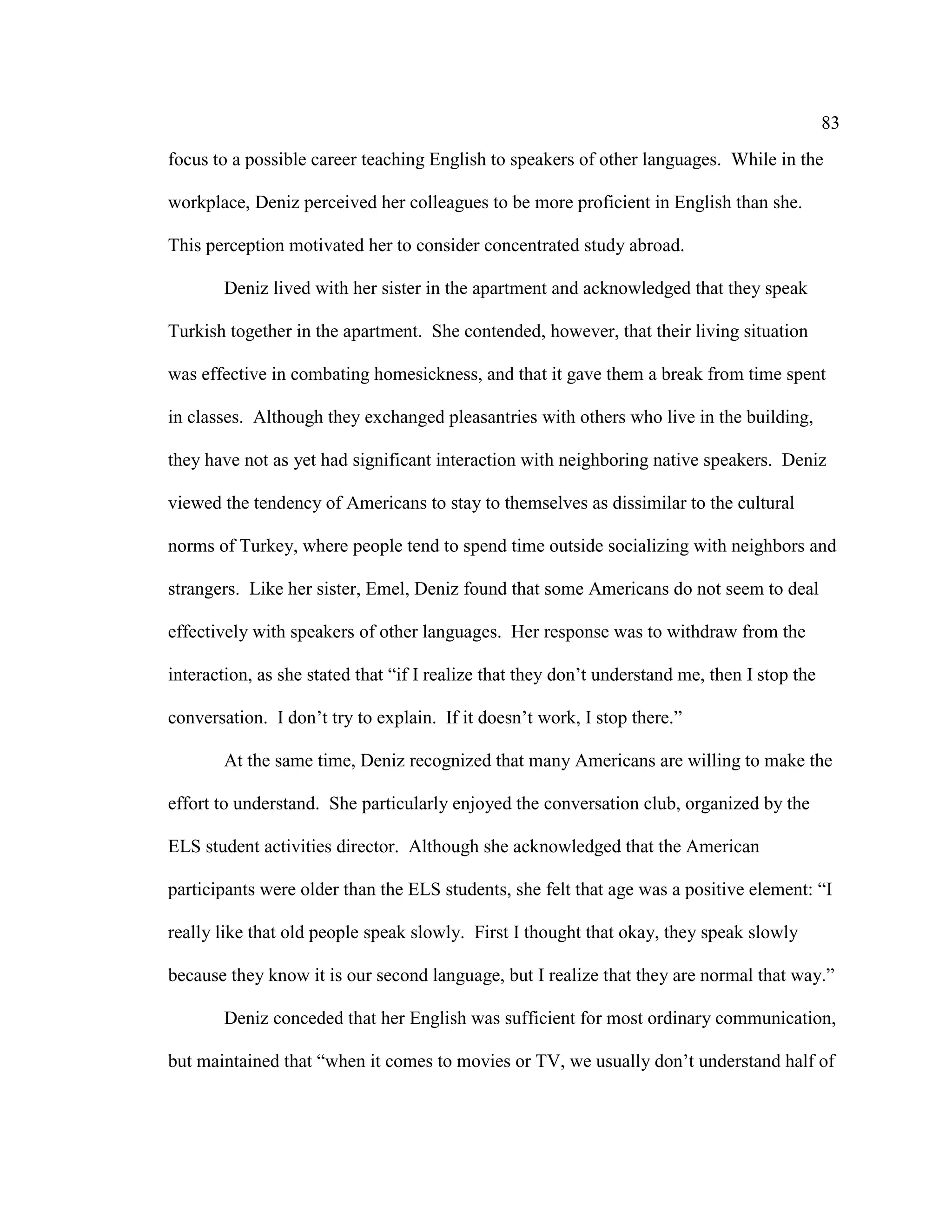 83
focus to a possible career teaching English to speakers of other languages. While in the
workplace, Deniz perceived her colleagues to be more proficient in English than she.
This perception motivated her to consider concentrated study abroad.
Deniz lived with her sister in the apartment and acknowledged that they speak
Turkish together in the apartment. She contended, however, that their living situation
was effective in combating homesickness, and that it gave them a break from time spent
in classes. Although they exchanged pleasantries with others who live in the building,
they have not as yet had significant interaction with neighboring native speakers. Deniz
viewed the tendency of Americans to stay to themselves as dissimilar to the cultural
norms of Turkey, where people tend to spend time outside socializing with neighbors and
strangers. Like her sister, Emel, Deniz found that some Americans do not seem to deal
effectively with speakers of other languages. Her response was to withdraw from the
interaction, as she stated that “if I realize that they don’t understand me, then I stop the
conversation. I don’t try to explain. If it doesn’t work, I stop there.”
At the same time, Deniz recognized that many Americans are willing to make the
effort to understand. She particularly enjoyed the conversation club, organized by the
ELS student activities director. Although she acknowledged that the American
participants were older than the ELS students, she felt that age was a positive element: “I
really like that old people speak slowly. First I thought that okay, they speak slowly
because they know it is our second language, but I realize that they are normal that way.”
Deniz conceded that her English was sufficient for most ordinary communication,
but maintained that “when it comes to movies or TV, we usually don’t understand half of
 