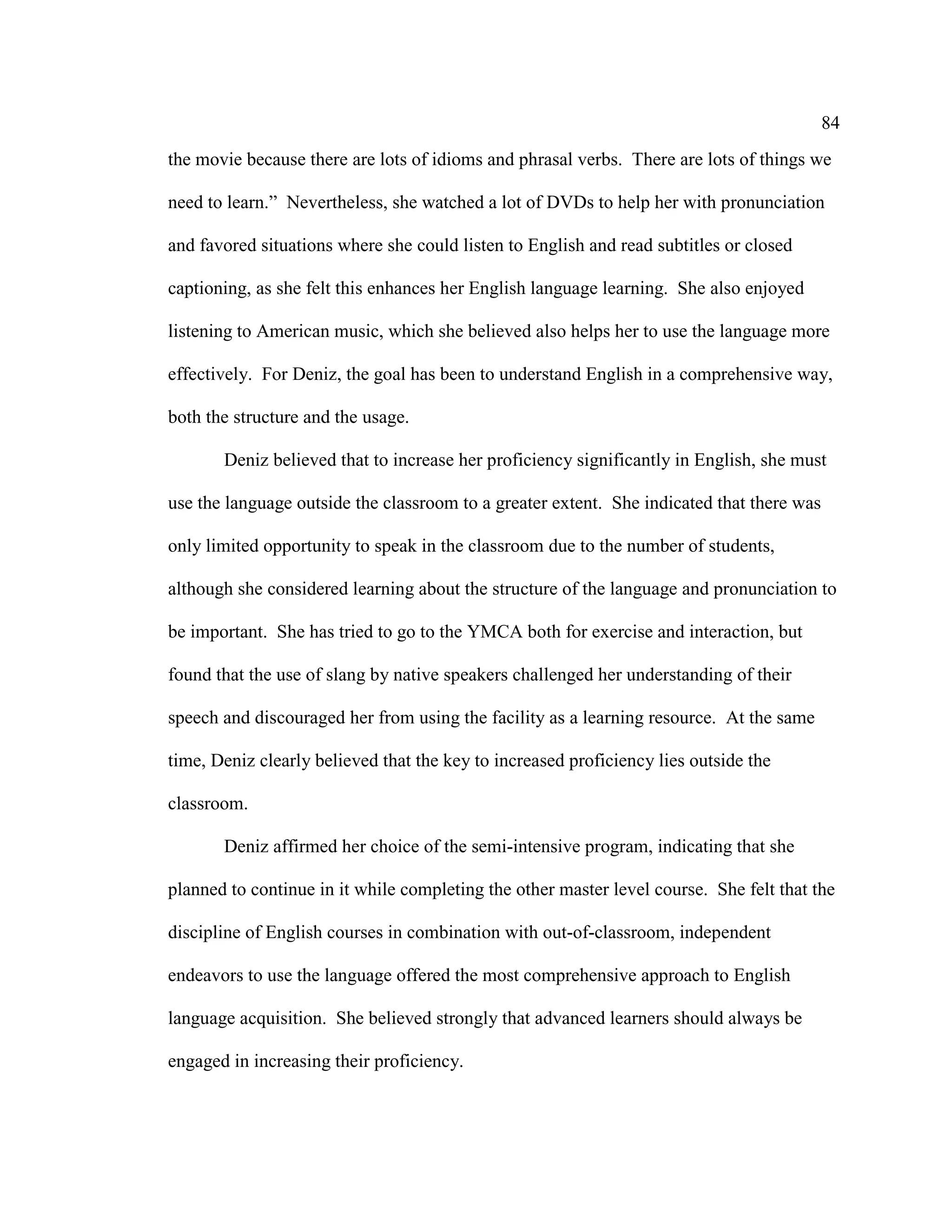 84
the movie because there are lots of idioms and phrasal verbs. There are lots of things we
need to learn.” Nevertheless, she watched a lot of DVDs to help her with pronunciation
and favored situations where she could listen to English and read subtitles or closed
captioning, as she felt this enhances her English language learning. She also enjoyed
listening to American music, which she believed also helps her to use the language more
effectively. For Deniz, the goal has been to understand English in a comprehensive way,
both the structure and the usage.
Deniz believed that to increase her proficiency significantly in English, she must
use the language outside the classroom to a greater extent. She indicated that there was
only limited opportunity to speak in the classroom due to the number of students,
although she considered learning about the structure of the language and pronunciation to
be important. She has tried to go to the YMCA both for exercise and interaction, but
found that the use of slang by native speakers challenged her understanding of their
speech and discouraged her from using the facility as a learning resource. At the same
time, Deniz clearly believed that the key to increased proficiency lies outside the
classroom.
Deniz affirmed her choice of the semi-intensive program, indicating that she
planned to continue in it while completing the other master level course. She felt that the
discipline of English courses in combination with out-of-classroom, independent
endeavors to use the language offered the most comprehensive approach to English
language acquisition. She believed strongly that advanced learners should always be
engaged in increasing their proficiency.
 
