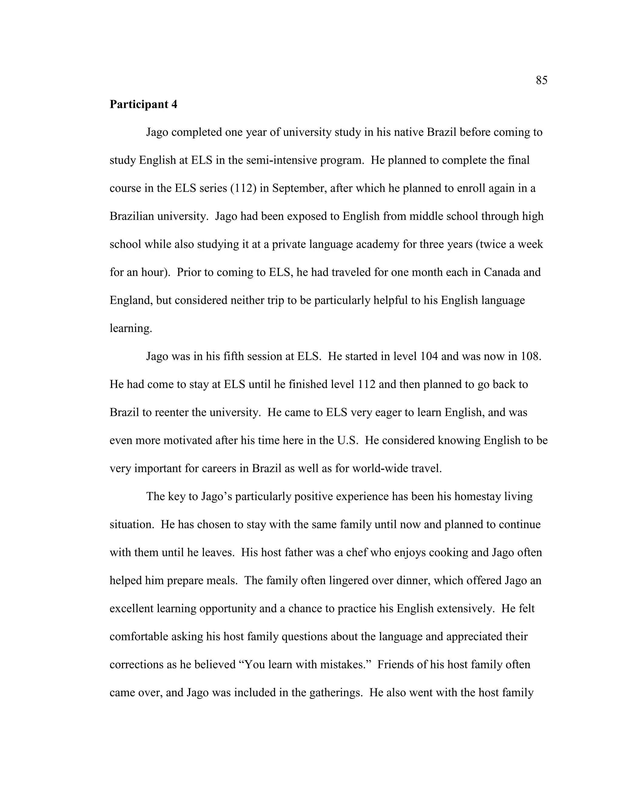 85
Participant 4
Jago completed one year of university study in his native Brazil before coming to
study English at ELS in the semi-intensive program. He planned to complete the final
course in the ELS series (112) in September, after which he planned to enroll again in a
Brazilian university. Jago had been exposed to English from middle school through high
school while also studying it at a private language academy for three years (twice a week
for an hour). Prior to coming to ELS, he had traveled for one month each in Canada and
England, but considered neither trip to be particularly helpful to his English language
learning.
Jago was in his fifth session at ELS. He started in level 104 and was now in 108.
He had come to stay at ELS until he finished level 112 and then planned to go back to
Brazil to reenter the university. He came to ELS very eager to learn English, and was
even more motivated after his time here in the U.S. He considered knowing English to be
very important for careers in Brazil as well as for world-wide travel.
The key to Jago’s particularly positive experience has been his homestay living
situation. He has chosen to stay with the same family until now and planned to continue
with them until he leaves. His host father was a chef who enjoys cooking and Jago often
helped him prepare meals. The family often lingered over dinner, which offered Jago an
excellent learning opportunity and a chance to practice his English extensively. He felt
comfortable asking his host family questions about the language and appreciated their
corrections as he believed “You learn with mistakes.” Friends of his host family often
came over, and Jago was included in the gatherings. He also went with the host family
 