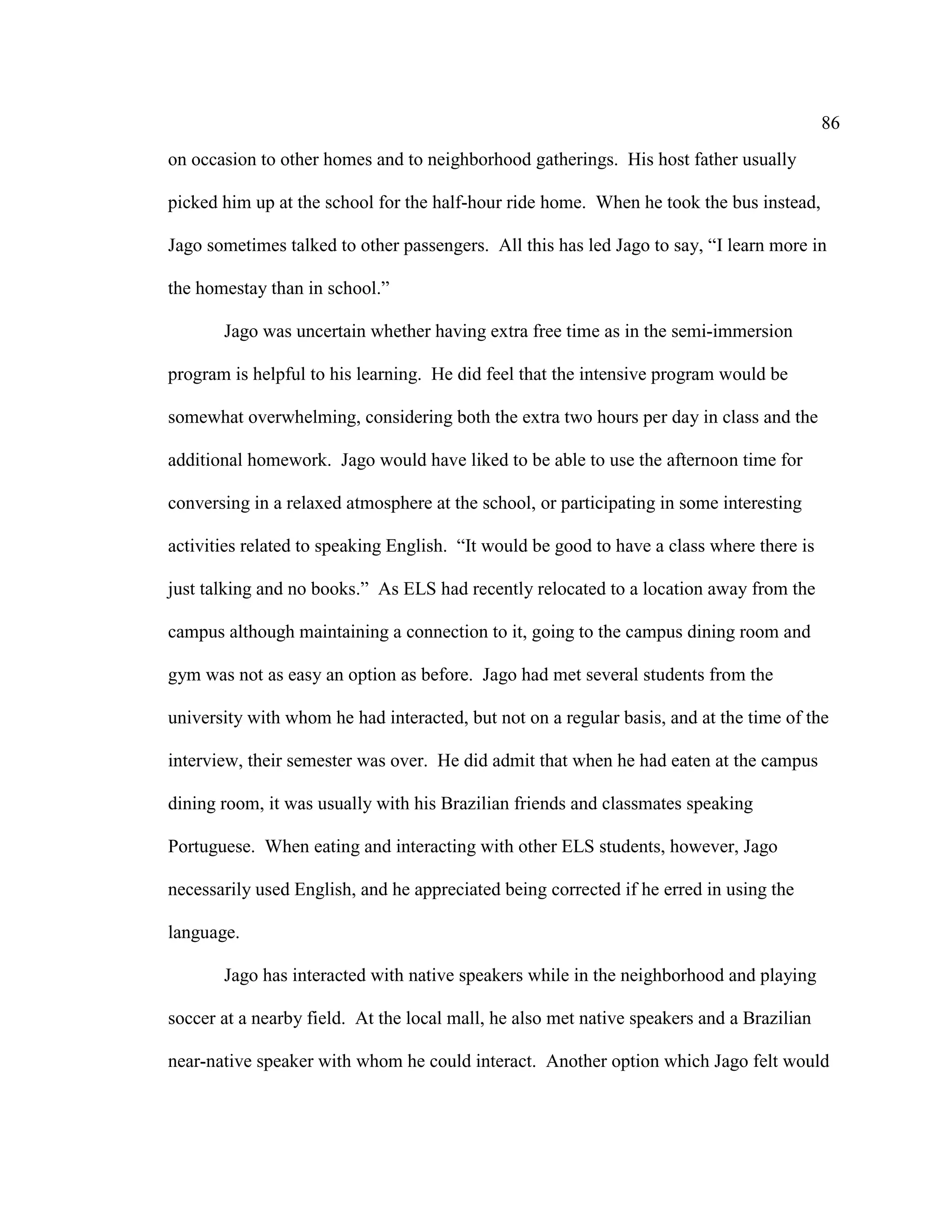 86
on occasion to other homes and to neighborhood gatherings. His host father usually
picked him up at the school for the half-hour ride home. When he took the bus instead,
Jago sometimes talked to other passengers. All this has led Jago to say, “I learn more in
the homestay than in school.”
Jago was uncertain whether having extra free time as in the semi-immersion
program is helpful to his learning. He did feel that the intensive program would be
somewhat overwhelming, considering both the extra two hours per day in class and the
additional homework. Jago would have liked to be able to use the afternoon time for
conversing in a relaxed atmosphere at the school, or participating in some interesting
activities related to speaking English. “It would be good to have a class where there is
just talking and no books.” As ELS had recently relocated to a location away from the
campus although maintaining a connection to it, going to the campus dining room and
gym was not as easy an option as before. Jago had met several students from the
university with whom he had interacted, but not on a regular basis, and at the time of the
interview, their semester was over. He did admit that when he had eaten at the campus
dining room, it was usually with his Brazilian friends and classmates speaking
Portuguese. When eating and interacting with other ELS students, however, Jago
necessarily used English, and he appreciated being corrected if he erred in using the
language.
Jago has interacted with native speakers while in the neighborhood and playing
soccer at a nearby field. At the local mall, he also met native speakers and a Brazilian
near-native speaker with whom he could interact. Another option which Jago felt would
 