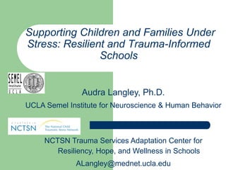 Supporting Children and Families Under
Stress: Resilient and Trauma-Informed
                Schools


               Audra Langley, Ph.D.
UCLA Semel Institute for Neuroscience & Human Behavior



     NCTSN Trauma Services Adaptation Center for
        Resiliency, Hope, and Wellness in Schools
             ALangley@mednet.ucla.edu
 