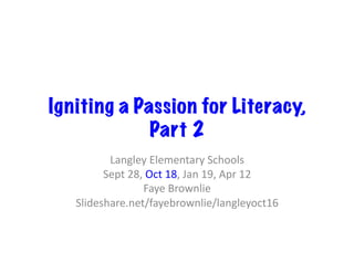 Igniting a Passion for Literacy,
Part 2
Langley	Elementary	Schools	
Sept	28,	Oct	18,	Jan	19,	Apr	12	
Faye	Brownlie	
Slideshare.net/fayebrownlie/langleyoct16	
 