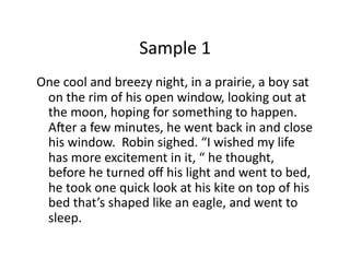 Sample	1	
One	cool	and	breezy	night,	in	a	prairie,	a	boy	sat	
on	the	rim	of	his	open	window,	looking	out	at	
the	moon,	hoping	for	something	to	happen.		
AQer	a	few	minutes,	he	went	back	in	and	close	
his	window.		Robin	sighed.	“I	wished	my	life	
has	more	excitement	in	it,	“	he	thought,	
before	he	turned	oﬀ	his	light	and	went	to	bed,		
he	took	one	quick	look	at	his	kite	on	top	of	his	
bed	that’s	shaped	like	an	eagle,	and	went	to	
sleep.	
 