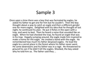Sample	3	
Once	upon	a	Gme	there	was	a	boy	that	was	facinated	by	eagles,	he	
asked	his	father	to	get	one	for	him	but	he	couldn’t.		Then	the	boy	
thought	about	a	way	to	catch	an	eagle	and	then	a	diﬀerent	gender	
one	for	more	eagles.		Delighted	with	his	idea	that	he	thought	of	last	
night,	he	conGnued	his	plan.		He	put	3	ﬁshes	in	the	open	with	a	
trap,	and	went	to	bed.		Then	he	heard	a	noise	that	sounded	like	an	
eagle.		When	he	had	checked	the	trap,	he	found	an	eagle	that	was	
in	his	trap.		Happily	jumping	around,	the	eagle	made	him	inspired	to	
make	a	home	for	the	eagle.		He	created	a	bond	with	the	eagle.		He	
remembered	how	much	his	father	despised	eagles.		He	lead	the	
eagle	to	a	secret	place	in	the	forest	where	his	father	never	went.		
He	came	downstairs	and	his	father	was	in	a	rage.		He	threatened	to	
ground	his	son	if	he	didn’t	kill	the	eagles.	Shocked,	the	boy	asked	
why	he	told	him	so.		The	father	said	they	…	
 