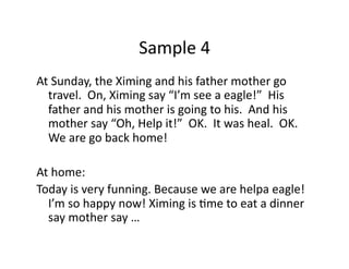 Sample	4	
At	Sunday,	the	Ximing	and	his	father	mother	go	
travel.		On,	Ximing	say	“I’m	see	a	eagle!”		His	
father	and	his	mother	is	going	to	his.		And	his	
mother	say	“Oh,	Help	it!”		OK.		It	was	heal.		OK.		
We	are	go	back	home!	
At	home:	
Today	is	very	funning.	Because	we	are	helpa	eagle!		
I’m	so	happy	now!	Ximing	is	Gme	to	eat	a	dinner	
say	mother	say	…	
 
