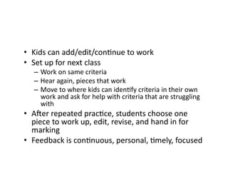•  Kids	can	add/edit/conGnue	to	work	
•  Set	up	for	next	class	
–  Work	on	same	criteria	
–  Hear	again,	pieces	that	work	
–  Move	to	where	kids	can	idenGfy	criteria	in	their	own	
work	and	ask	for	help	with	criteria	that	are	struggling	
with	
•  AQer	repeated	pracGce,	students	choose	one	
piece	to	work	up,	edit,	revise,	and	hand	in	for	
marking	
•  Feedback	is	conGnuous,	personal,	Gmely,	focused	
 