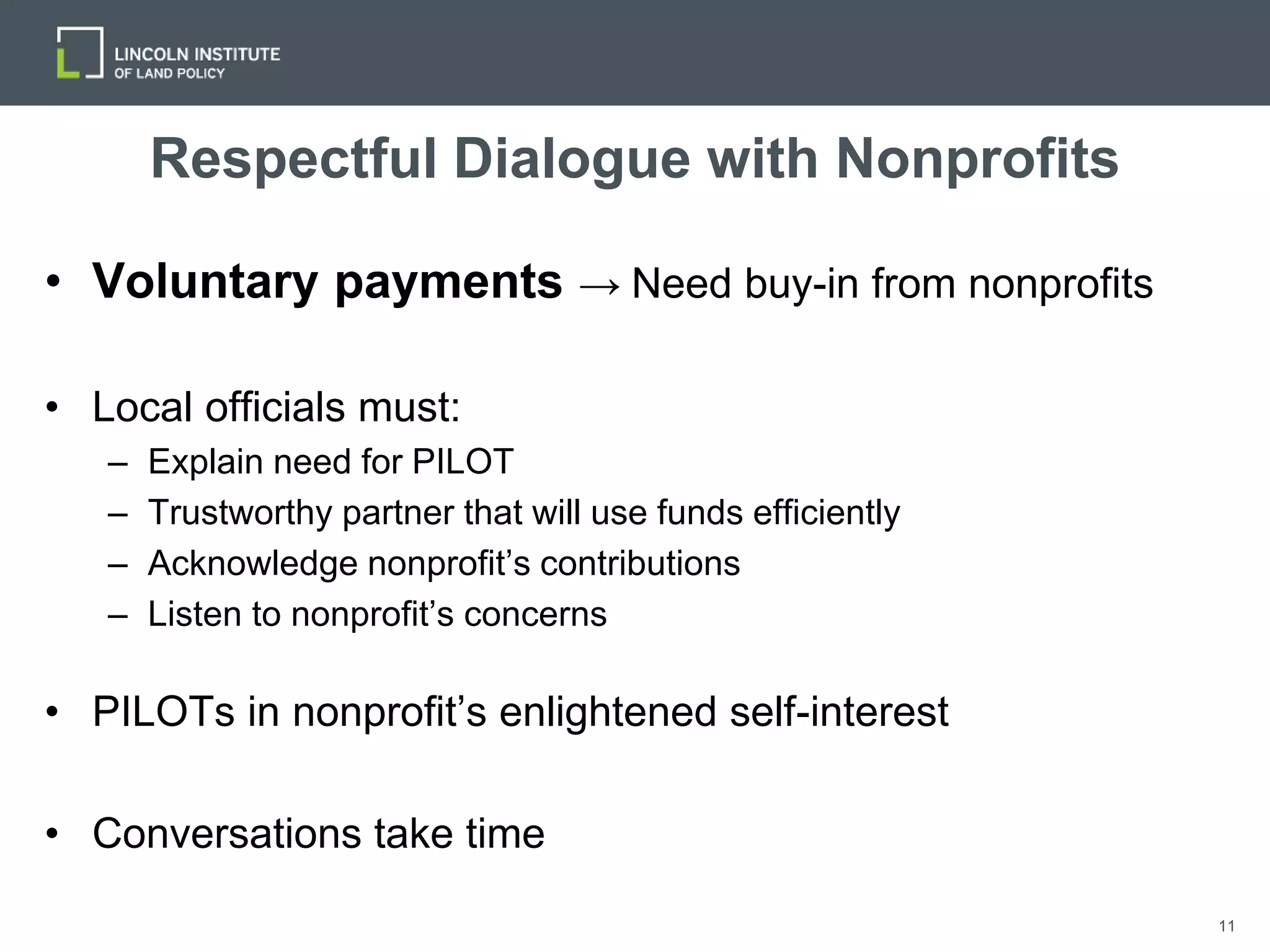 11
Respectful Dialogue with Nonprofits
• Voluntary payments → Need buy-in from nonprofits
• Local officials must:
– Explain need for PILOT
– Trustworthy partner that will use funds efficiently
– Acknowledge nonprofit’s contributions
– Listen to nonprofit’s concerns
• PILOTs in nonprofit’s enlightened self-interest
• Conversations take time
 