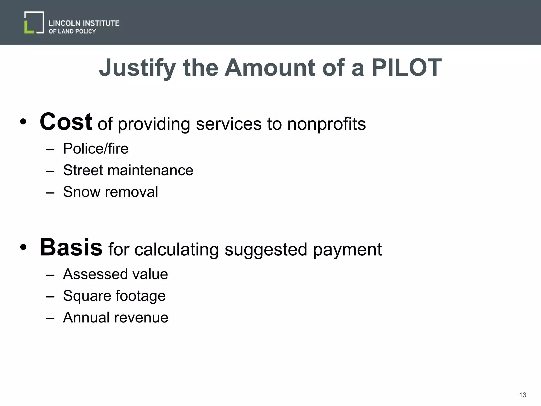 13
Justify the Amount of a PILOT
• Cost of providing services to nonprofits
– Police/fire
– Street maintenance
– Snow removal
• Basis for calculating suggested payment
– Assessed value
– Square footage
– Annual revenue
 