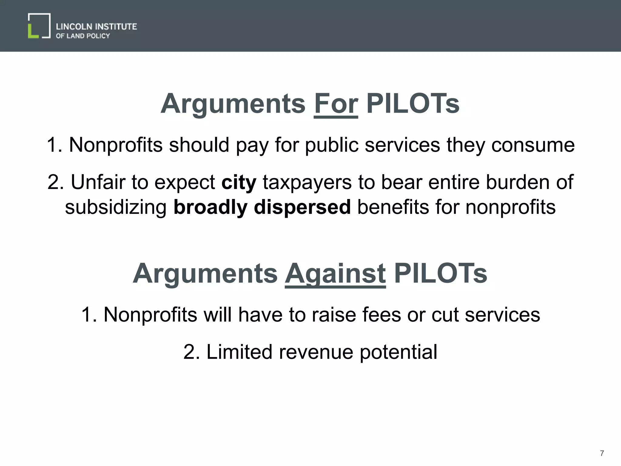 7
Arguments For PILOTs
1. Nonprofits should pay for public services they consume
2. Unfair to expect city taxpayers to bear entire burden of
subsidizing broadly dispersed benefits for nonprofits
Arguments Against PILOTs
1. Nonprofits will have to raise fees or cut services
2. Limited revenue potential
 