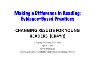 Making a Difference in Reading:
Evidence-Based Practices	
  
CHANGING	
  RESULTS	
  FOR	
  YOUNG	
  
READERS	
  	
  (CR4YR)	
  
Langley	
  Primary	
  Teachers	
  
April,	
  2015	
  
Faye	
  Brownlie	
  
www.slideshare.net/fayebrownlie/langleyprimary	
  	
  
 