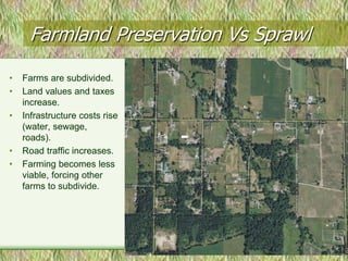 Farmland Preservation Vs Sprawl
•   Farms are subdivided.
•   Land values and taxes
    increase.
•   Infrastructure costs rise
    (water, sewage,
    roads).
•   Road traffic increases.
•   Farming becomes less
    viable, forcing other
    farms to subdivide.
 