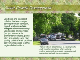Smart Growth Development

Land use and transport
policies that encourage
development of compact,
mixed, walkable urban
villages where commonly-
used goods and services
(shops, restaurants,
elementary schools, parks,
etc.) are nearby, and high
quality public transit provides
convenient access to other
regional destinations.
                                  Victoria’s Cook Street Village is a example of a
                                  multi-modal urban village where walking,
                                  cycling, automobile and public transport are all
                                  convenient and safe transport options
                                                                           15
 